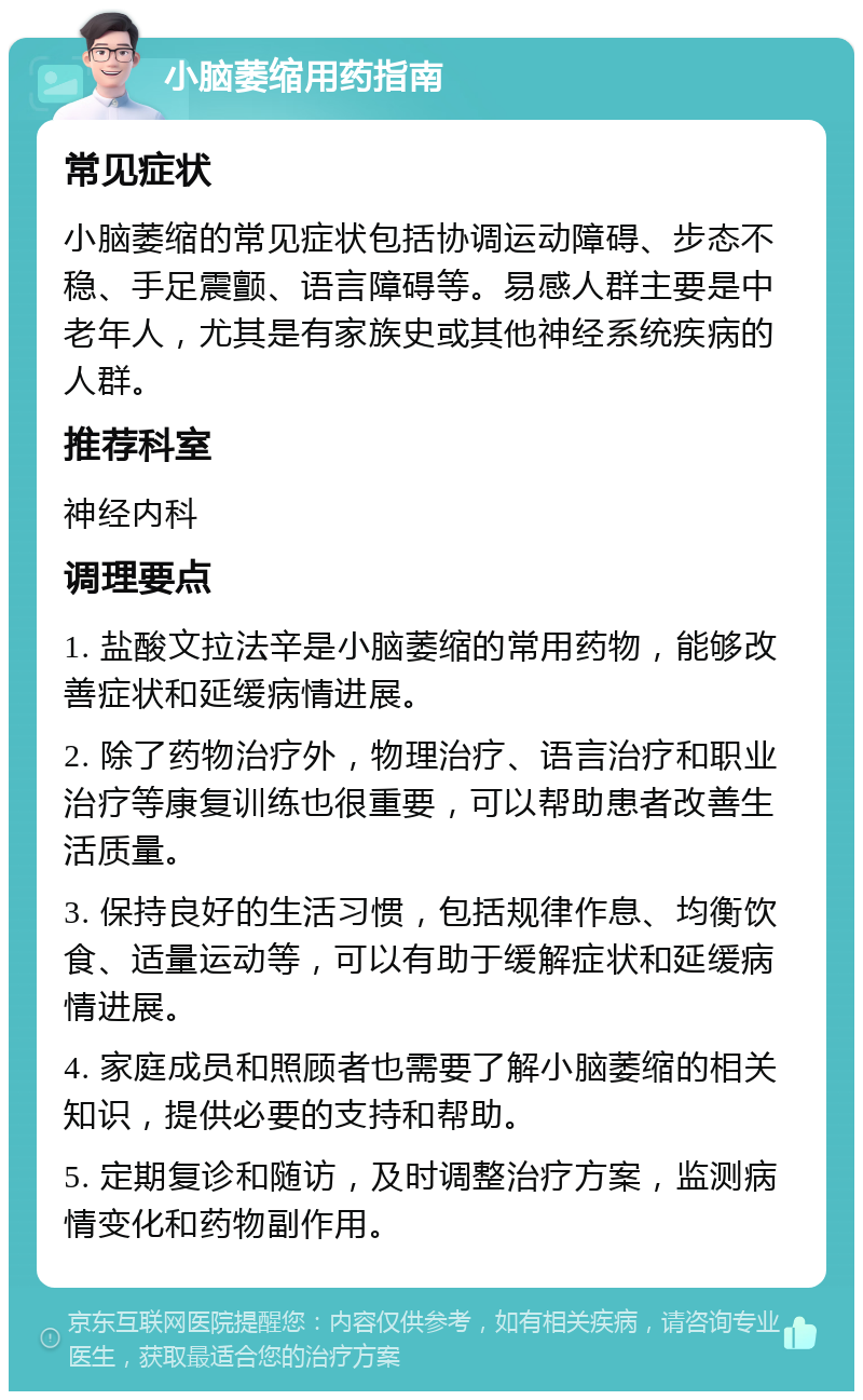 小脑萎缩用药指南 常见症状 小脑萎缩的常见症状包括协调运动障碍、步态不稳、手足震颤、语言障碍等。易感人群主要是中老年人，尤其是有家族史或其他神经系统疾病的人群。 推荐科室 神经内科 调理要点 1. 盐酸文拉法辛是小脑萎缩的常用药物，能够改善症状和延缓病情进展。 2. 除了药物治疗外，物理治疗、语言治疗和职业治疗等康复训练也很重要，可以帮助患者改善生活质量。 3. 保持良好的生活习惯，包括规律作息、均衡饮食、适量运动等，可以有助于缓解症状和延缓病情进展。 4. 家庭成员和照顾者也需要了解小脑萎缩的相关知识，提供必要的支持和帮助。 5. 定期复诊和随访，及时调整治疗方案，监测病情变化和药物副作用。