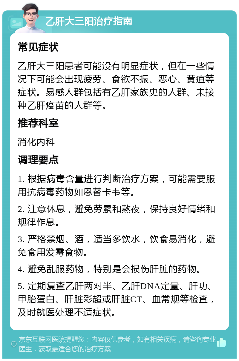 乙肝大三阳治疗指南 常见症状 乙肝大三阳患者可能没有明显症状，但在一些情况下可能会出现疲劳、食欲不振、恶心、黄疸等症状。易感人群包括有乙肝家族史的人群、未接种乙肝疫苗的人群等。 推荐科室 消化内科 调理要点 1. 根据病毒含量进行判断治疗方案，可能需要服用抗病毒药物如恩替卡韦等。 2. 注意休息，避免劳累和熬夜，保持良好情绪和规律作息。 3. 严格禁烟、酒，适当多饮水，饮食易消化，避免食用发霉食物。 4. 避免乱服药物，特别是会损伤肝脏的药物。 5. 定期复查乙肝两对半、乙肝DNA定量、肝功、甲胎蛋白、肝脏彩超或肝脏CT、血常规等检查，及时就医处理不适症状。