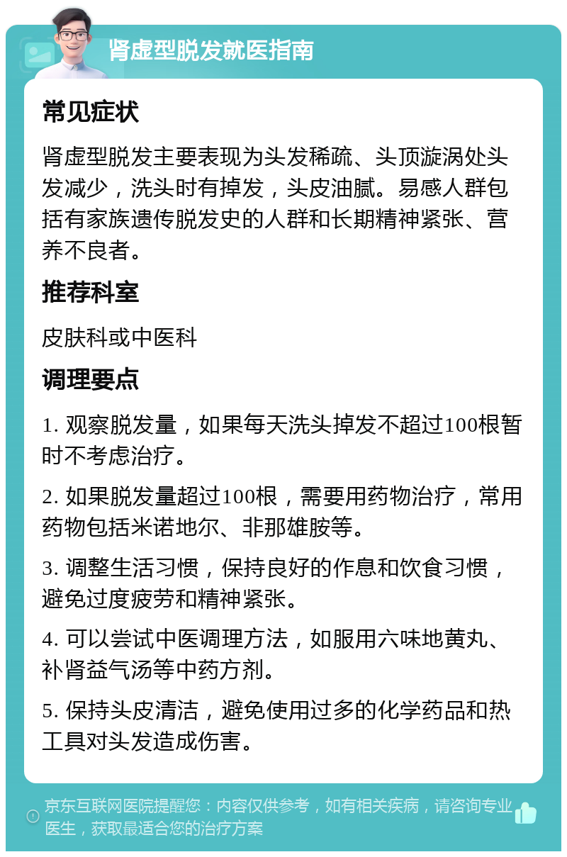 肾虚型脱发就医指南 常见症状 肾虚型脱发主要表现为头发稀疏、头顶漩涡处头发减少，洗头时有掉发，头皮油腻。易感人群包括有家族遗传脱发史的人群和长期精神紧张、营养不良者。 推荐科室 皮肤科或中医科 调理要点 1. 观察脱发量，如果每天洗头掉发不超过100根暂时不考虑治疗。 2. 如果脱发量超过100根，需要用药物治疗，常用药物包括米诺地尔、非那雄胺等。 3. 调整生活习惯，保持良好的作息和饮食习惯，避免过度疲劳和精神紧张。 4. 可以尝试中医调理方法，如服用六味地黄丸、补肾益气汤等中药方剂。 5. 保持头皮清洁，避免使用过多的化学药品和热工具对头发造成伤害。