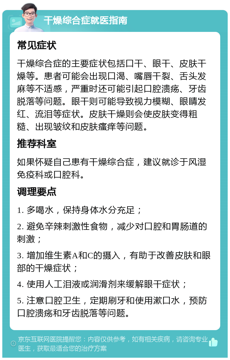 干燥综合症就医指南 常见症状 干燥综合症的主要症状包括口干、眼干、皮肤干燥等。患者可能会出现口渴、嘴唇干裂、舌头发麻等不适感，严重时还可能引起口腔溃疡、牙齿脱落等问题。眼干则可能导致视力模糊、眼睛发红、流泪等症状。皮肤干燥则会使皮肤变得粗糙、出现皱纹和皮肤瘙痒等问题。 推荐科室 如果怀疑自己患有干燥综合症，建议就诊于风湿免疫科或口腔科。 调理要点 1. 多喝水，保持身体水分充足； 2. 避免辛辣刺激性食物，减少对口腔和胃肠道的刺激； 3. 增加维生素A和C的摄入，有助于改善皮肤和眼部的干燥症状； 4. 使用人工泪液或润滑剂来缓解眼干症状； 5. 注意口腔卫生，定期刷牙和使用漱口水，预防口腔溃疡和牙齿脱落等问题。