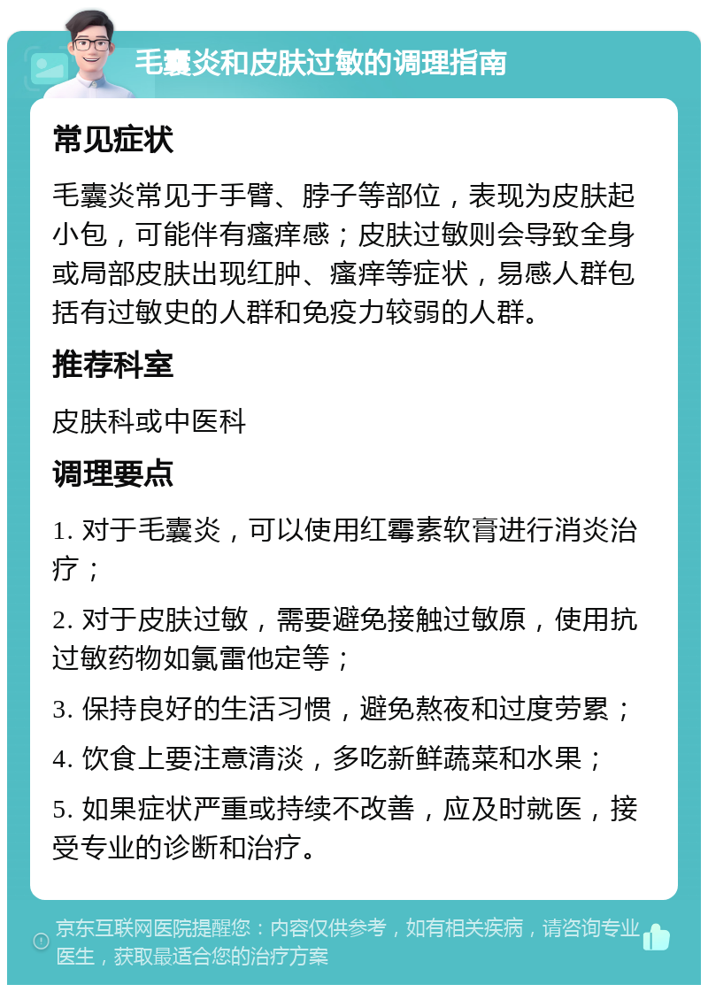 毛囊炎和皮肤过敏的调理指南 常见症状 毛囊炎常见于手臂、脖子等部位，表现为皮肤起小包，可能伴有瘙痒感；皮肤过敏则会导致全身或局部皮肤出现红肿、瘙痒等症状，易感人群包括有过敏史的人群和免疫力较弱的人群。 推荐科室 皮肤科或中医科 调理要点 1. 对于毛囊炎，可以使用红霉素软膏进行消炎治疗； 2. 对于皮肤过敏，需要避免接触过敏原，使用抗过敏药物如氯雷他定等； 3. 保持良好的生活习惯，避免熬夜和过度劳累； 4. 饮食上要注意清淡，多吃新鲜蔬菜和水果； 5. 如果症状严重或持续不改善，应及时就医，接受专业的诊断和治疗。