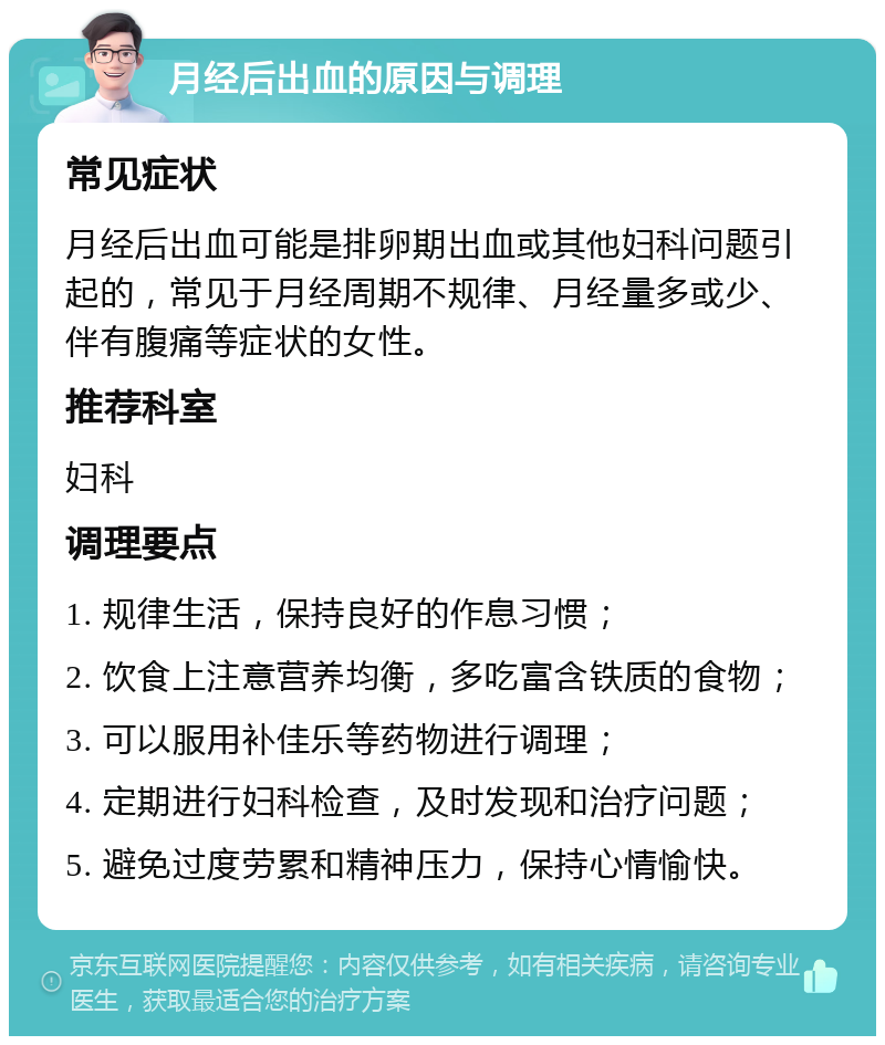 月经后出血的原因与调理 常见症状 月经后出血可能是排卵期出血或其他妇科问题引起的，常见于月经周期不规律、月经量多或少、伴有腹痛等症状的女性。 推荐科室 妇科 调理要点 1. 规律生活，保持良好的作息习惯； 2. 饮食上注意营养均衡，多吃富含铁质的食物； 3. 可以服用补佳乐等药物进行调理； 4. 定期进行妇科检查，及时发现和治疗问题； 5. 避免过度劳累和精神压力，保持心情愉快。