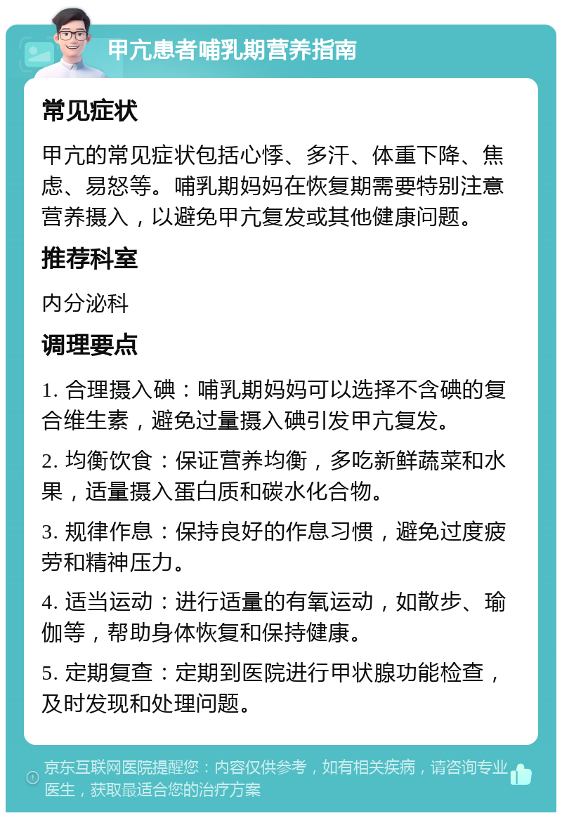 甲亢患者哺乳期营养指南 常见症状 甲亢的常见症状包括心悸、多汗、体重下降、焦虑、易怒等。哺乳期妈妈在恢复期需要特别注意营养摄入，以避免甲亢复发或其他健康问题。 推荐科室 内分泌科 调理要点 1. 合理摄入碘：哺乳期妈妈可以选择不含碘的复合维生素，避免过量摄入碘引发甲亢复发。 2. 均衡饮食：保证营养均衡，多吃新鲜蔬菜和水果，适量摄入蛋白质和碳水化合物。 3. 规律作息：保持良好的作息习惯，避免过度疲劳和精神压力。 4. 适当运动：进行适量的有氧运动，如散步、瑜伽等，帮助身体恢复和保持健康。 5. 定期复查：定期到医院进行甲状腺功能检查，及时发现和处理问题。