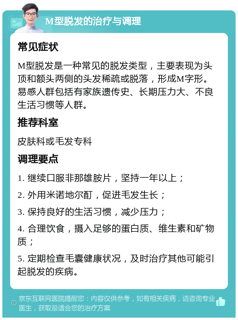 M型脱发的治疗与调理 常见症状 M型脱发是一种常见的脱发类型，主要表现为头顶和额头两侧的头发稀疏或脱落，形成M字形。易感人群包括有家族遗传史、长期压力大、不良生活习惯等人群。 推荐科室 皮肤科或毛发专科 调理要点 1. 继续口服非那雄胺片，坚持一年以上； 2. 外用米诺地尔酊，促进毛发生长； 3. 保持良好的生活习惯，减少压力； 4. 合理饮食，摄入足够的蛋白质、维生素和矿物质； 5. 定期检查毛囊健康状况，及时治疗其他可能引起脱发的疾病。