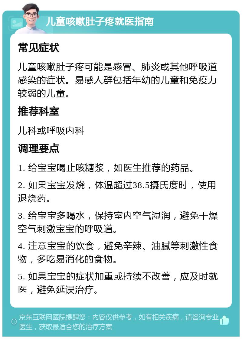 儿童咳嗽肚子疼就医指南 常见症状 儿童咳嗽肚子疼可能是感冒、肺炎或其他呼吸道感染的症状。易感人群包括年幼的儿童和免疫力较弱的儿童。 推荐科室 儿科或呼吸内科 调理要点 1. 给宝宝喝止咳糖浆，如医生推荐的药品。 2. 如果宝宝发烧，体温超过38.5摄氏度时，使用退烧药。 3. 给宝宝多喝水，保持室内空气湿润，避免干燥空气刺激宝宝的呼吸道。 4. 注意宝宝的饮食，避免辛辣、油腻等刺激性食物，多吃易消化的食物。 5. 如果宝宝的症状加重或持续不改善，应及时就医，避免延误治疗。