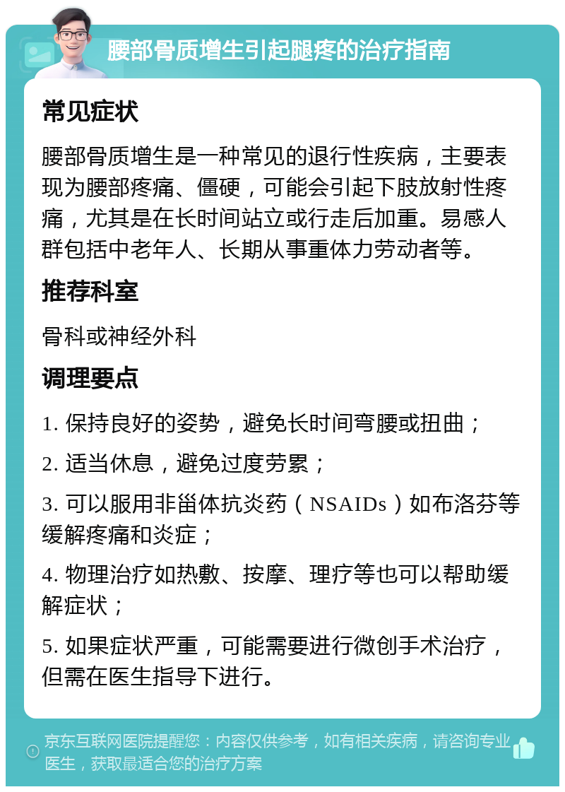 腰部骨质增生引起腿疼的治疗指南 常见症状 腰部骨质增生是一种常见的退行性疾病，主要表现为腰部疼痛、僵硬，可能会引起下肢放射性疼痛，尤其是在长时间站立或行走后加重。易感人群包括中老年人、长期从事重体力劳动者等。 推荐科室 骨科或神经外科 调理要点 1. 保持良好的姿势，避免长时间弯腰或扭曲； 2. 适当休息，避免过度劳累； 3. 可以服用非甾体抗炎药（NSAIDs）如布洛芬等缓解疼痛和炎症； 4. 物理治疗如热敷、按摩、理疗等也可以帮助缓解症状； 5. 如果症状严重，可能需要进行微创手术治疗，但需在医生指导下进行。