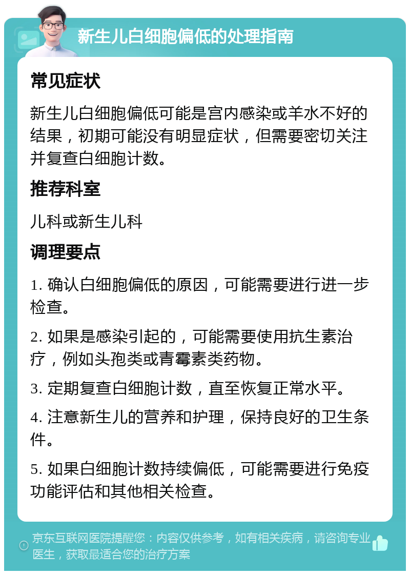 新生儿白细胞偏低的处理指南 常见症状 新生儿白细胞偏低可能是宫内感染或羊水不好的结果，初期可能没有明显症状，但需要密切关注并复查白细胞计数。 推荐科室 儿科或新生儿科 调理要点 1. 确认白细胞偏低的原因，可能需要进行进一步检查。 2. 如果是感染引起的，可能需要使用抗生素治疗，例如头孢类或青霉素类药物。 3. 定期复查白细胞计数，直至恢复正常水平。 4. 注意新生儿的营养和护理，保持良好的卫生条件。 5. 如果白细胞计数持续偏低，可能需要进行免疫功能评估和其他相关检查。