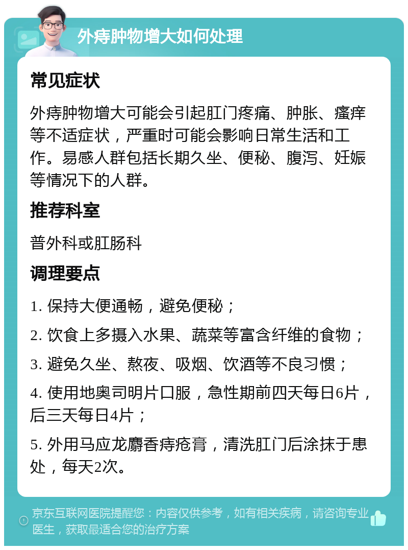 外痔肿物增大如何处理 常见症状 外痔肿物增大可能会引起肛门疼痛、肿胀、瘙痒等不适症状，严重时可能会影响日常生活和工作。易感人群包括长期久坐、便秘、腹泻、妊娠等情况下的人群。 推荐科室 普外科或肛肠科 调理要点 1. 保持大便通畅，避免便秘； 2. 饮食上多摄入水果、蔬菜等富含纤维的食物； 3. 避免久坐、熬夜、吸烟、饮酒等不良习惯； 4. 使用地奥司明片口服，急性期前四天每日6片，后三天每日4片； 5. 外用马应龙麝香痔疮膏，清洗肛门后涂抹于患处，每天2次。