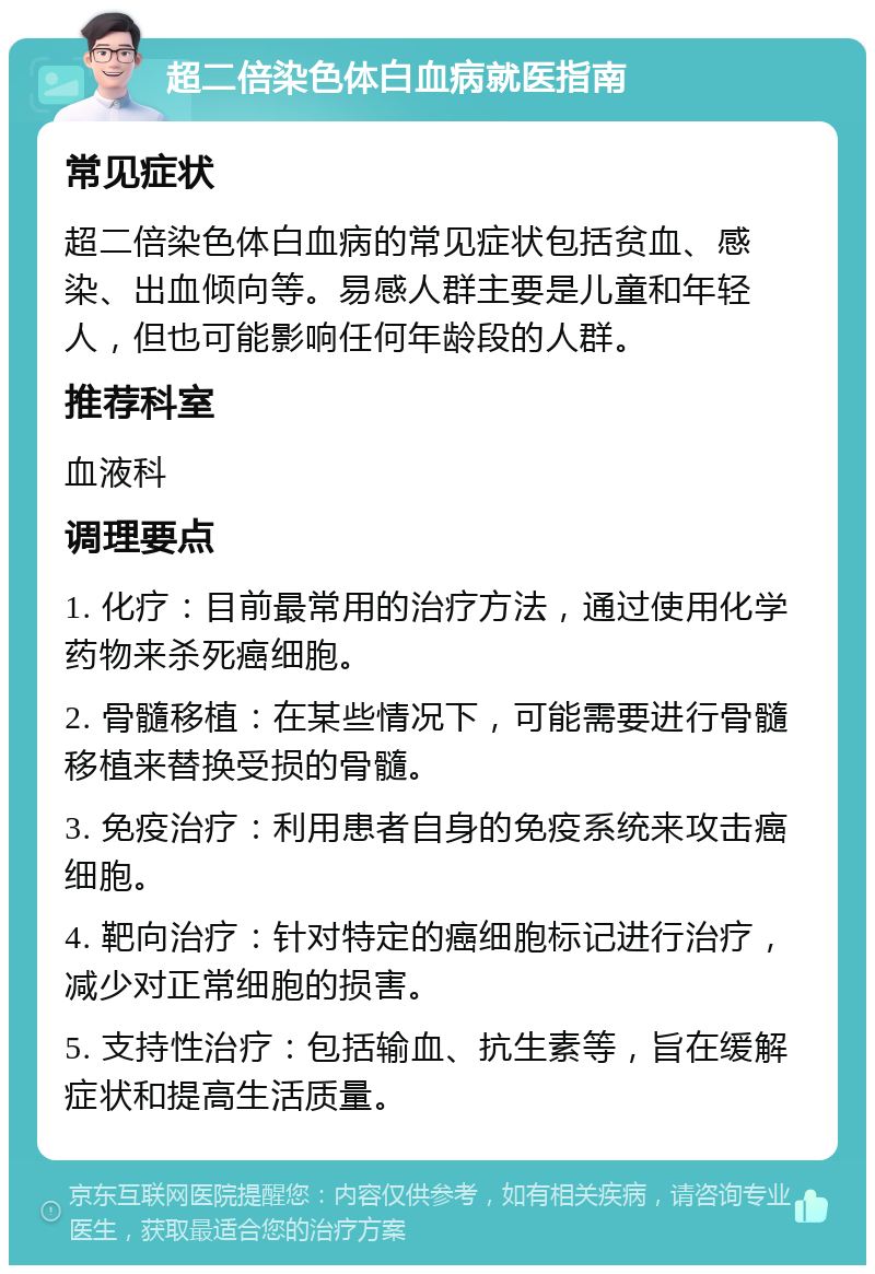 超二倍染色体白血病就医指南 常见症状 超二倍染色体白血病的常见症状包括贫血、感染、出血倾向等。易感人群主要是儿童和年轻人，但也可能影响任何年龄段的人群。 推荐科室 血液科 调理要点 1. 化疗：目前最常用的治疗方法，通过使用化学药物来杀死癌细胞。 2. 骨髓移植：在某些情况下，可能需要进行骨髓移植来替换受损的骨髓。 3. 免疫治疗：利用患者自身的免疫系统来攻击癌细胞。 4. 靶向治疗：针对特定的癌细胞标记进行治疗，减少对正常细胞的损害。 5. 支持性治疗：包括输血、抗生素等，旨在缓解症状和提高生活质量。