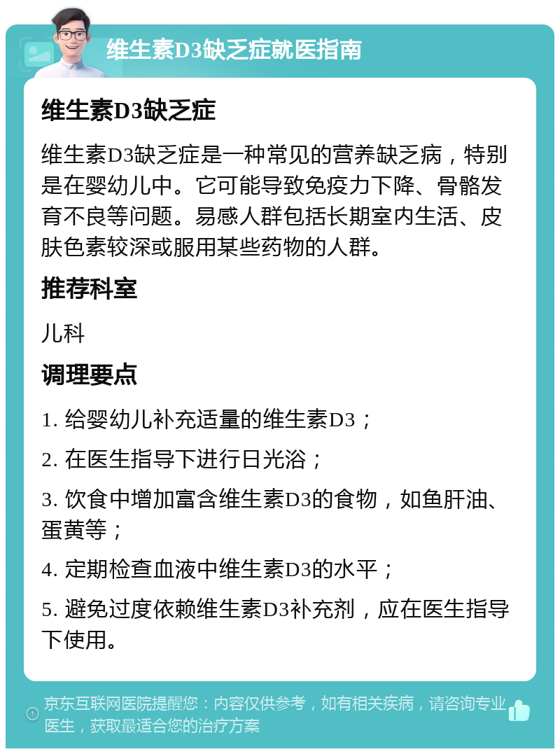 维生素D3缺乏症就医指南 维生素D3缺乏症 维生素D3缺乏症是一种常见的营养缺乏病，特别是在婴幼儿中。它可能导致免疫力下降、骨骼发育不良等问题。易感人群包括长期室内生活、皮肤色素较深或服用某些药物的人群。 推荐科室 儿科 调理要点 1. 给婴幼儿补充适量的维生素D3； 2. 在医生指导下进行日光浴； 3. 饮食中增加富含维生素D3的食物，如鱼肝油、蛋黄等； 4. 定期检查血液中维生素D3的水平； 5. 避免过度依赖维生素D3补充剂，应在医生指导下使用。