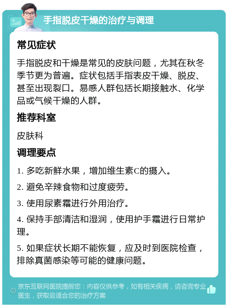 手指脱皮干燥的治疗与调理 常见症状 手指脱皮和干燥是常见的皮肤问题，尤其在秋冬季节更为普遍。症状包括手指表皮干燥、脱皮、甚至出现裂口。易感人群包括长期接触水、化学品或气候干燥的人群。 推荐科室 皮肤科 调理要点 1. 多吃新鲜水果，增加维生素C的摄入。 2. 避免辛辣食物和过度疲劳。 3. 使用尿素霜进行外用治疗。 4. 保持手部清洁和湿润，使用护手霜进行日常护理。 5. 如果症状长期不能恢复，应及时到医院检查，排除真菌感染等可能的健康问题。