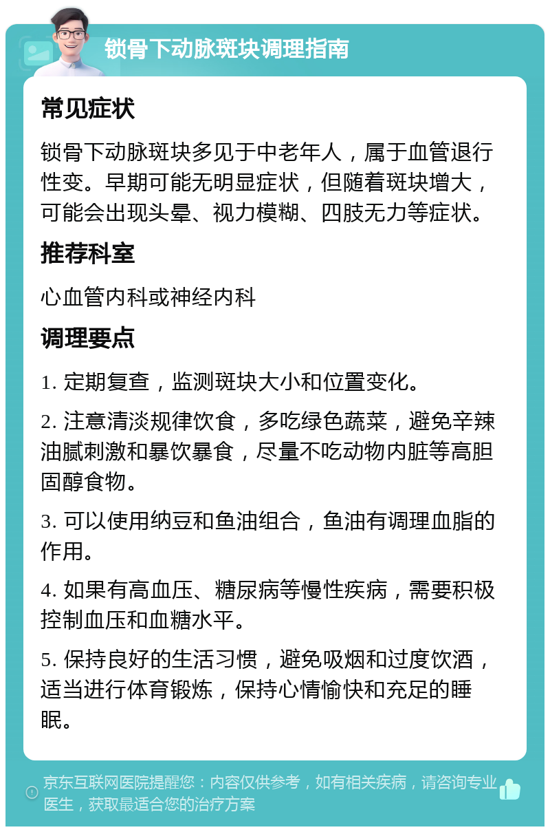 锁骨下动脉斑块调理指南 常见症状 锁骨下动脉斑块多见于中老年人，属于血管退行性变。早期可能无明显症状，但随着斑块增大，可能会出现头晕、视力模糊、四肢无力等症状。 推荐科室 心血管内科或神经内科 调理要点 1. 定期复查，监测斑块大小和位置变化。 2. 注意清淡规律饮食，多吃绿色蔬菜，避免辛辣油腻刺激和暴饮暴食，尽量不吃动物内脏等高胆固醇食物。 3. 可以使用纳豆和鱼油组合，鱼油有调理血脂的作用。 4. 如果有高血压、糖尿病等慢性疾病，需要积极控制血压和血糖水平。 5. 保持良好的生活习惯，避免吸烟和过度饮酒，适当进行体育锻炼，保持心情愉快和充足的睡眠。