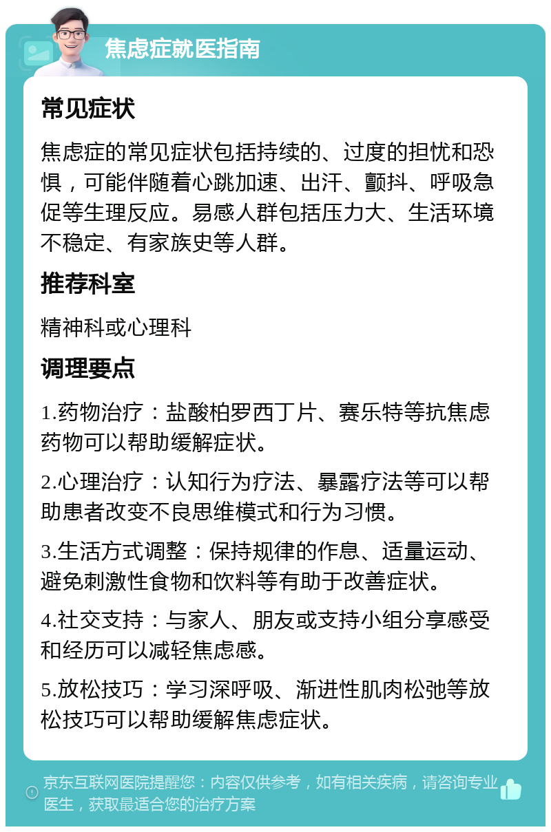 焦虑症就医指南 常见症状 焦虑症的常见症状包括持续的、过度的担忧和恐惧，可能伴随着心跳加速、出汗、颤抖、呼吸急促等生理反应。易感人群包括压力大、生活环境不稳定、有家族史等人群。 推荐科室 精神科或心理科 调理要点 1.药物治疗：盐酸柏罗西丁片、赛乐特等抗焦虑药物可以帮助缓解症状。 2.心理治疗：认知行为疗法、暴露疗法等可以帮助患者改变不良思维模式和行为习惯。 3.生活方式调整：保持规律的作息、适量运动、避免刺激性食物和饮料等有助于改善症状。 4.社交支持：与家人、朋友或支持小组分享感受和经历可以减轻焦虑感。 5.放松技巧：学习深呼吸、渐进性肌肉松弛等放松技巧可以帮助缓解焦虑症状。