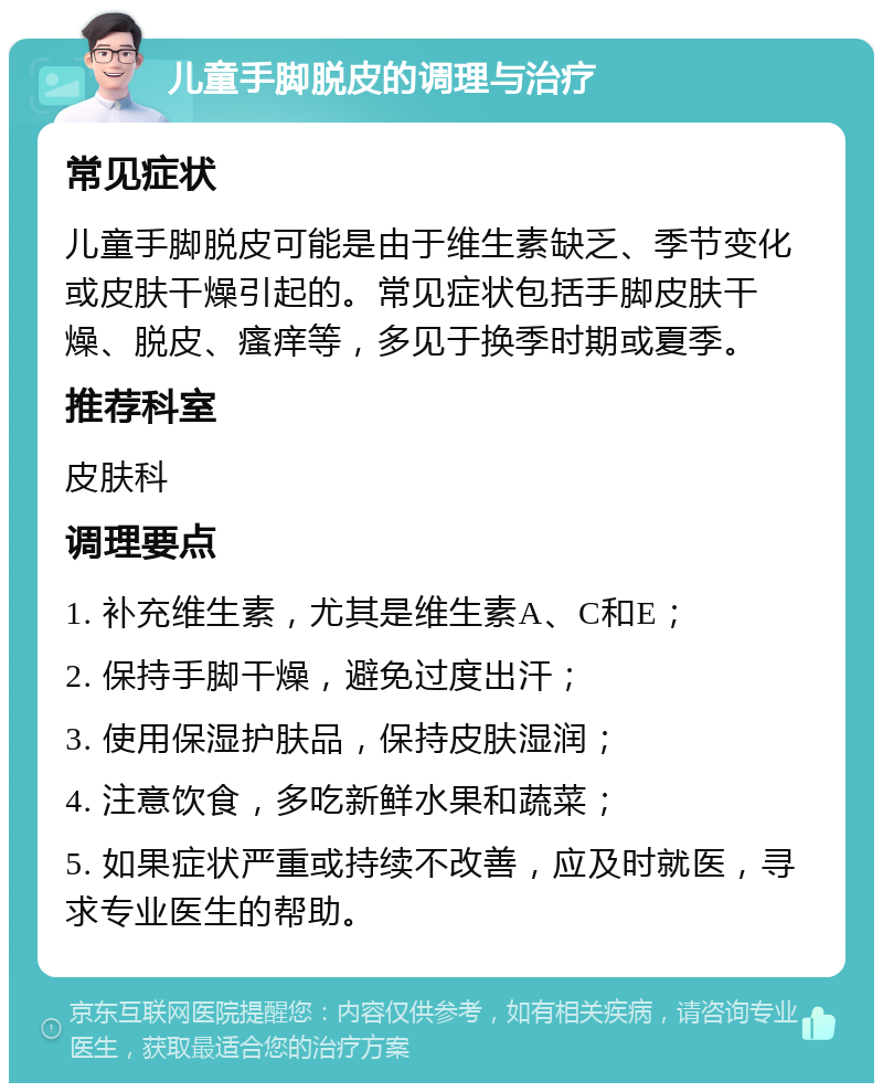 儿童手脚脱皮的调理与治疗 常见症状 儿童手脚脱皮可能是由于维生素缺乏、季节变化或皮肤干燥引起的。常见症状包括手脚皮肤干燥、脱皮、瘙痒等，多见于换季时期或夏季。 推荐科室 皮肤科 调理要点 1. 补充维生素，尤其是维生素A、C和E； 2. 保持手脚干燥，避免过度出汗； 3. 使用保湿护肤品，保持皮肤湿润； 4. 注意饮食，多吃新鲜水果和蔬菜； 5. 如果症状严重或持续不改善，应及时就医，寻求专业医生的帮助。