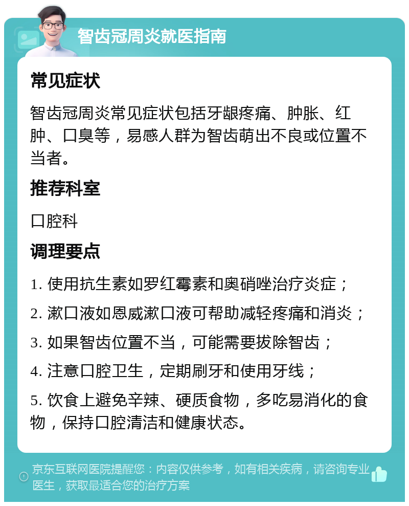 智齿冠周炎就医指南 常见症状 智齿冠周炎常见症状包括牙龈疼痛、肿胀、红肿、口臭等，易感人群为智齿萌出不良或位置不当者。 推荐科室 口腔科 调理要点 1. 使用抗生素如罗红霉素和奥硝唑治疗炎症； 2. 漱口液如恩威漱口液可帮助减轻疼痛和消炎； 3. 如果智齿位置不当，可能需要拔除智齿； 4. 注意口腔卫生，定期刷牙和使用牙线； 5. 饮食上避免辛辣、硬质食物，多吃易消化的食物，保持口腔清洁和健康状态。