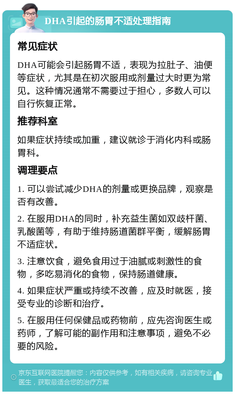 DHA引起的肠胃不适处理指南 常见症状 DHA可能会引起肠胃不适，表现为拉肚子、油便等症状，尤其是在初次服用或剂量过大时更为常见。这种情况通常不需要过于担心，多数人可以自行恢复正常。 推荐科室 如果症状持续或加重，建议就诊于消化内科或肠胃科。 调理要点 1. 可以尝试减少DHA的剂量或更换品牌，观察是否有改善。 2. 在服用DHA的同时，补充益生菌如双歧杆菌、乳酸菌等，有助于维持肠道菌群平衡，缓解肠胃不适症状。 3. 注意饮食，避免食用过于油腻或刺激性的食物，多吃易消化的食物，保持肠道健康。 4. 如果症状严重或持续不改善，应及时就医，接受专业的诊断和治疗。 5. 在服用任何保健品或药物前，应先咨询医生或药师，了解可能的副作用和注意事项，避免不必要的风险。