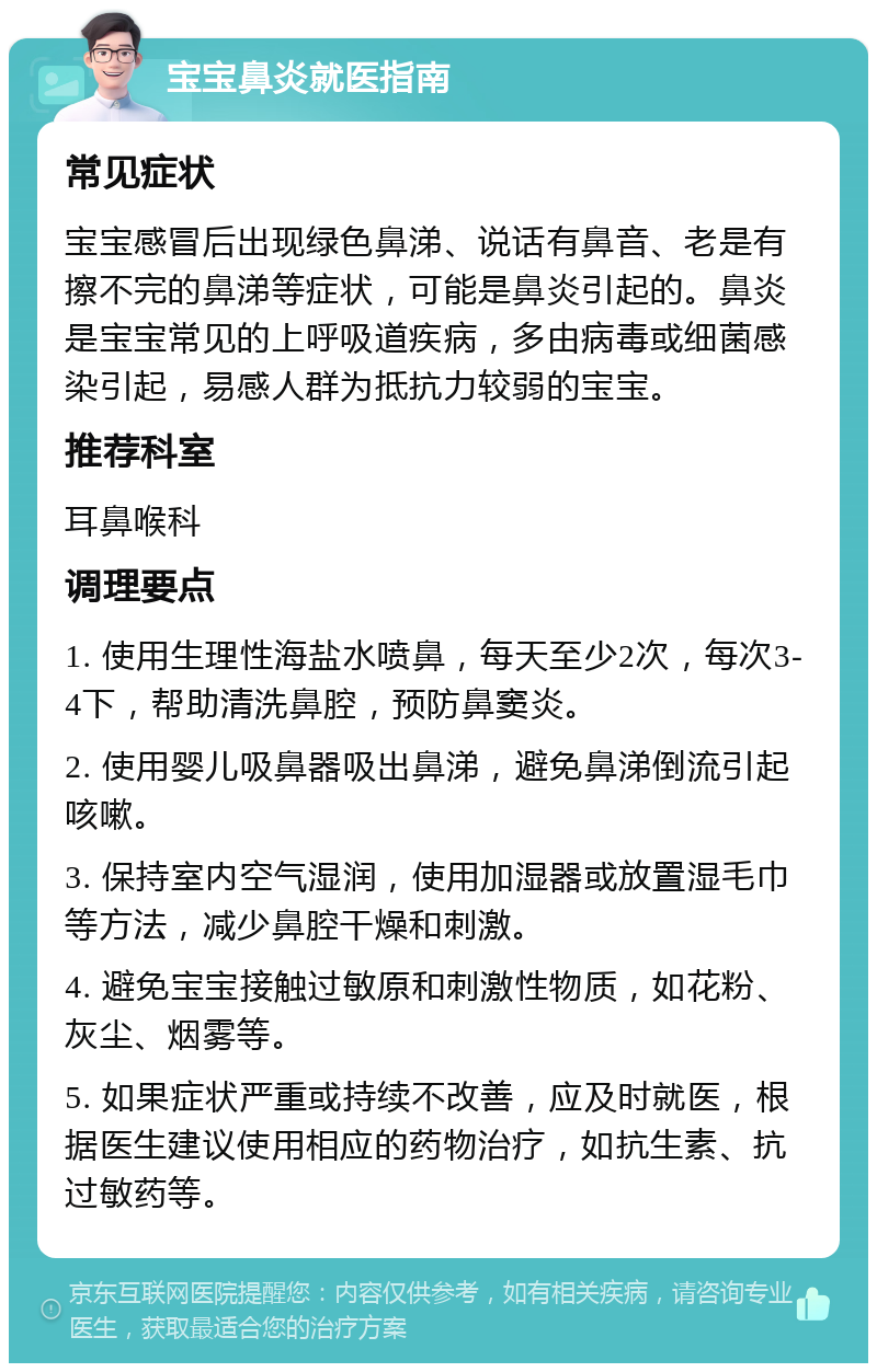 宝宝鼻炎就医指南 常见症状 宝宝感冒后出现绿色鼻涕、说话有鼻音、老是有擦不完的鼻涕等症状，可能是鼻炎引起的。鼻炎是宝宝常见的上呼吸道疾病，多由病毒或细菌感染引起，易感人群为抵抗力较弱的宝宝。 推荐科室 耳鼻喉科 调理要点 1. 使用生理性海盐水喷鼻，每天至少2次，每次3-4下，帮助清洗鼻腔，预防鼻窦炎。 2. 使用婴儿吸鼻器吸出鼻涕，避免鼻涕倒流引起咳嗽。 3. 保持室内空气湿润，使用加湿器或放置湿毛巾等方法，减少鼻腔干燥和刺激。 4. 避免宝宝接触过敏原和刺激性物质，如花粉、灰尘、烟雾等。 5. 如果症状严重或持续不改善，应及时就医，根据医生建议使用相应的药物治疗，如抗生素、抗过敏药等。