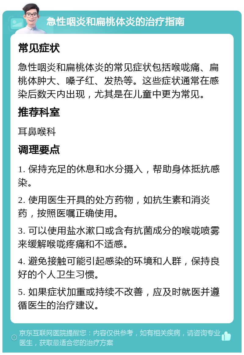 急性咽炎和扁桃体炎的治疗指南 常见症状 急性咽炎和扁桃体炎的常见症状包括喉咙痛、扁桃体肿大、嗓子红、发热等。这些症状通常在感染后数天内出现，尤其是在儿童中更为常见。 推荐科室 耳鼻喉科 调理要点 1. 保持充足的休息和水分摄入，帮助身体抵抗感染。 2. 使用医生开具的处方药物，如抗生素和消炎药，按照医嘱正确使用。 3. 可以使用盐水漱口或含有抗菌成分的喉咙喷雾来缓解喉咙疼痛和不适感。 4. 避免接触可能引起感染的环境和人群，保持良好的个人卫生习惯。 5. 如果症状加重或持续不改善，应及时就医并遵循医生的治疗建议。