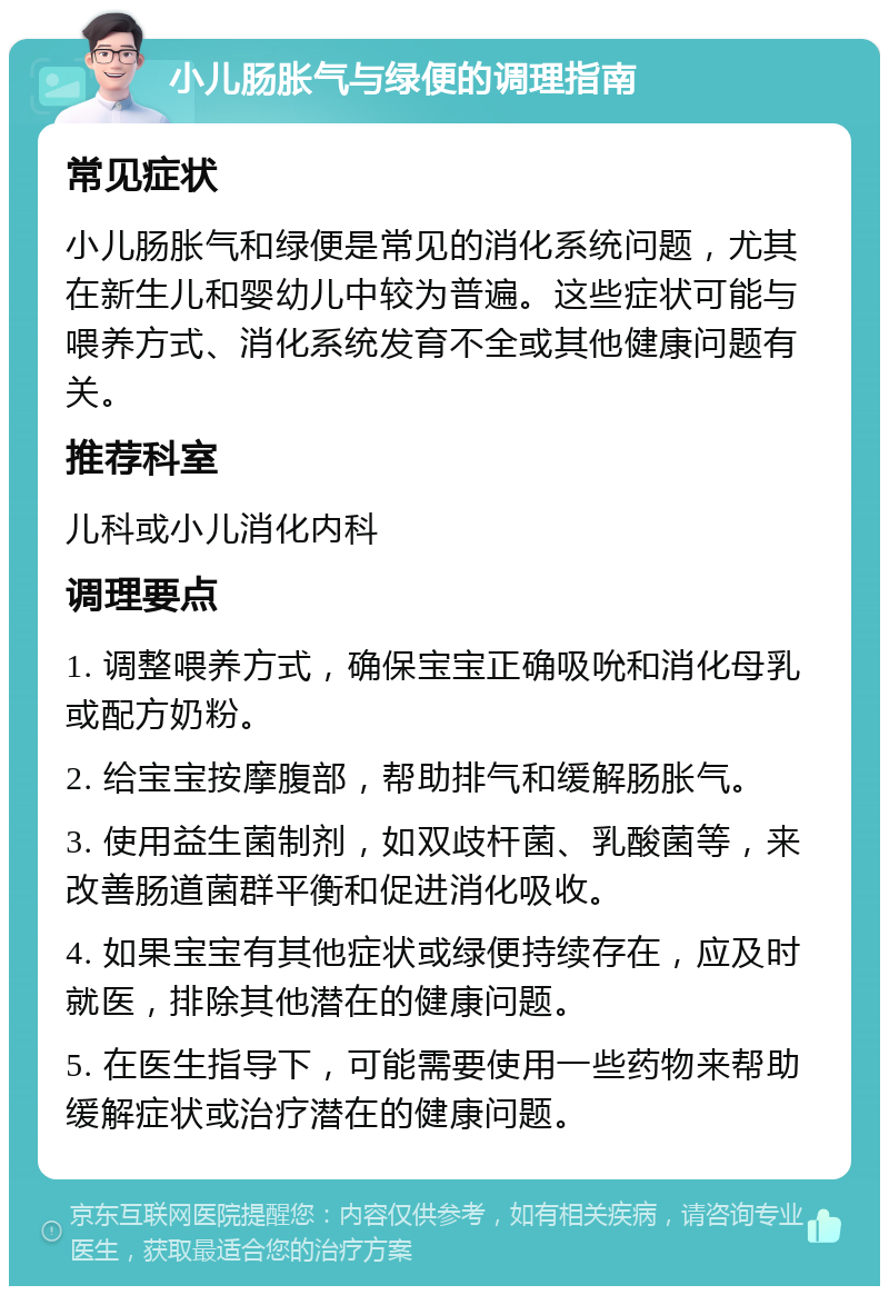 小儿肠胀气与绿便的调理指南 常见症状 小儿肠胀气和绿便是常见的消化系统问题，尤其在新生儿和婴幼儿中较为普遍。这些症状可能与喂养方式、消化系统发育不全或其他健康问题有关。 推荐科室 儿科或小儿消化内科 调理要点 1. 调整喂养方式，确保宝宝正确吸吮和消化母乳或配方奶粉。 2. 给宝宝按摩腹部，帮助排气和缓解肠胀气。 3. 使用益生菌制剂，如双歧杆菌、乳酸菌等，来改善肠道菌群平衡和促进消化吸收。 4. 如果宝宝有其他症状或绿便持续存在，应及时就医，排除其他潜在的健康问题。 5. 在医生指导下，可能需要使用一些药物来帮助缓解症状或治疗潜在的健康问题。