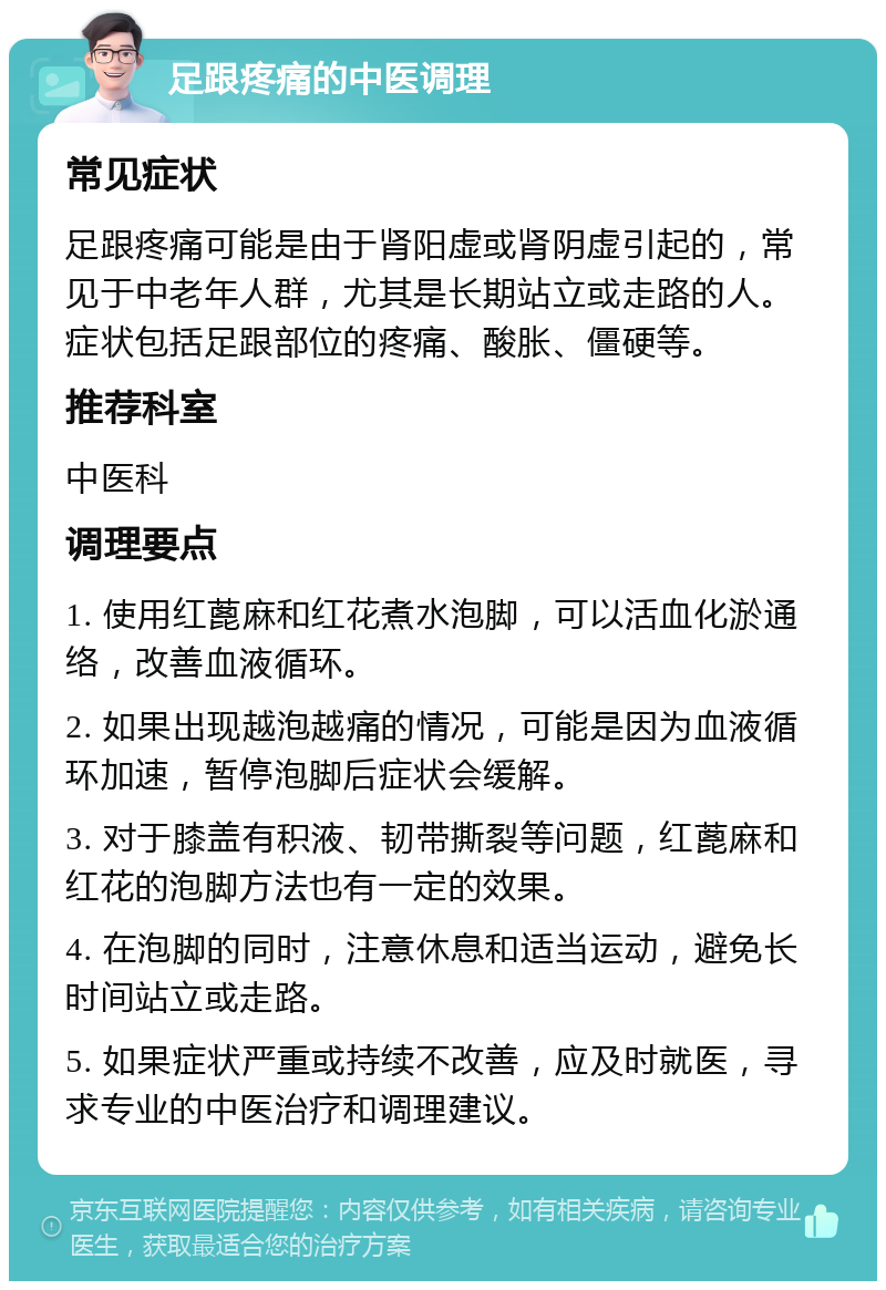 足跟疼痛的中医调理 常见症状 足跟疼痛可能是由于肾阳虚或肾阴虚引起的，常见于中老年人群，尤其是长期站立或走路的人。症状包括足跟部位的疼痛、酸胀、僵硬等。 推荐科室 中医科 调理要点 1. 使用红蓖麻和红花煮水泡脚，可以活血化淤通络，改善血液循环。 2. 如果出现越泡越痛的情况，可能是因为血液循环加速，暂停泡脚后症状会缓解。 3. 对于膝盖有积液、韧带撕裂等问题，红蓖麻和红花的泡脚方法也有一定的效果。 4. 在泡脚的同时，注意休息和适当运动，避免长时间站立或走路。 5. 如果症状严重或持续不改善，应及时就医，寻求专业的中医治疗和调理建议。