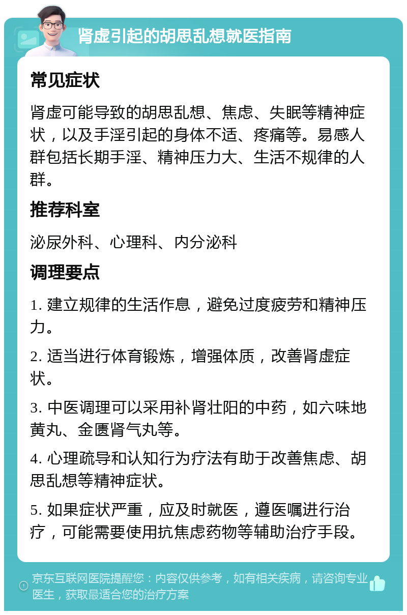 肾虚引起的胡思乱想就医指南 常见症状 肾虚可能导致的胡思乱想、焦虑、失眠等精神症状，以及手淫引起的身体不适、疼痛等。易感人群包括长期手淫、精神压力大、生活不规律的人群。 推荐科室 泌尿外科、心理科、内分泌科 调理要点 1. 建立规律的生活作息，避免过度疲劳和精神压力。 2. 适当进行体育锻炼，增强体质，改善肾虚症状。 3. 中医调理可以采用补肾壮阳的中药，如六味地黄丸、金匮肾气丸等。 4. 心理疏导和认知行为疗法有助于改善焦虑、胡思乱想等精神症状。 5. 如果症状严重，应及时就医，遵医嘱进行治疗，可能需要使用抗焦虑药物等辅助治疗手段。