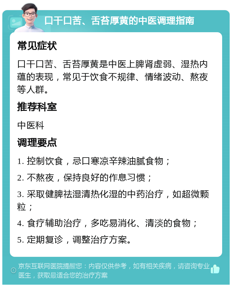 口干口苦、舌苔厚黄的中医调理指南 常见症状 口干口苦、舌苔厚黄是中医上脾肾虚弱、湿热内蕴的表现，常见于饮食不规律、情绪波动、熬夜等人群。 推荐科室 中医科 调理要点 1. 控制饮食，忌口寒凉辛辣油腻食物； 2. 不熬夜，保持良好的作息习惯； 3. 采取健脾祛湿清热化湿的中药治疗，如超微颗粒； 4. 食疗辅助治疗，多吃易消化、清淡的食物； 5. 定期复诊，调整治疗方案。