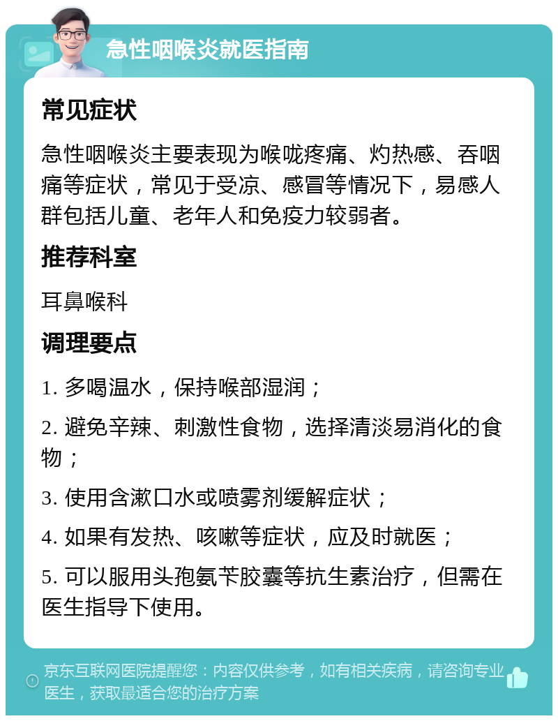 急性咽喉炎就医指南 常见症状 急性咽喉炎主要表现为喉咙疼痛、灼热感、吞咽痛等症状，常见于受凉、感冒等情况下，易感人群包括儿童、老年人和免疫力较弱者。 推荐科室 耳鼻喉科 调理要点 1. 多喝温水，保持喉部湿润； 2. 避免辛辣、刺激性食物，选择清淡易消化的食物； 3. 使用含漱口水或喷雾剂缓解症状； 4. 如果有发热、咳嗽等症状，应及时就医； 5. 可以服用头孢氨苄胶囊等抗生素治疗，但需在医生指导下使用。