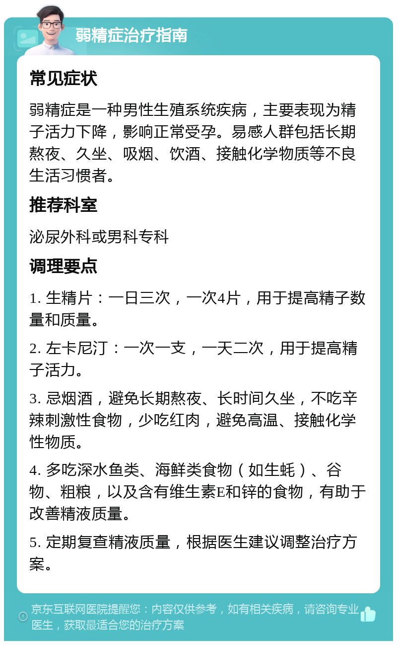 弱精症治疗指南 常见症状 弱精症是一种男性生殖系统疾病，主要表现为精子活力下降，影响正常受孕。易感人群包括长期熬夜、久坐、吸烟、饮酒、接触化学物质等不良生活习惯者。 推荐科室 泌尿外科或男科专科 调理要点 1. 生精片：一日三次，一次4片，用于提高精子数量和质量。 2. 左卡尼汀：一次一支，一天二次，用于提高精子活力。 3. 忌烟酒，避免长期熬夜、长时间久坐，不吃辛辣刺激性食物，少吃红肉，避免高温、接触化学性物质。 4. 多吃深水鱼类、海鲜类食物（如生蚝）、谷物、粗粮，以及含有维生素E和锌的食物，有助于改善精液质量。 5. 定期复查精液质量，根据医生建议调整治疗方案。