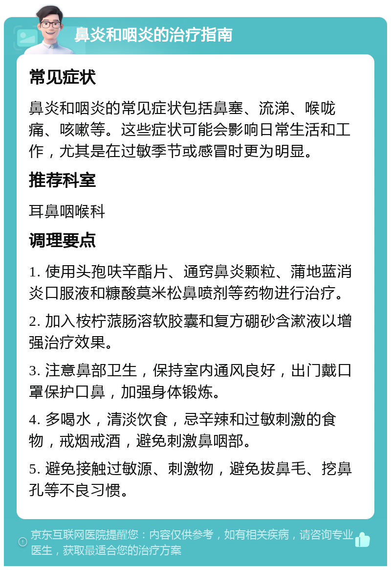 鼻炎和咽炎的治疗指南 常见症状 鼻炎和咽炎的常见症状包括鼻塞、流涕、喉咙痛、咳嗽等。这些症状可能会影响日常生活和工作，尤其是在过敏季节或感冒时更为明显。 推荐科室 耳鼻咽喉科 调理要点 1. 使用头孢呋辛酯片、通窍鼻炎颗粒、蒲地蓝消炎口服液和糠酸莫米松鼻喷剂等药物进行治疗。 2. 加入桉柠蒎肠溶软胶囊和复方硼砂含漱液以增强治疗效果。 3. 注意鼻部卫生，保持室内通风良好，出门戴口罩保护口鼻，加强身体锻炼。 4. 多喝水，清淡饮食，忌辛辣和过敏刺激的食物，戒烟戒酒，避免刺激鼻咽部。 5. 避免接触过敏源、刺激物，避免拔鼻毛、挖鼻孔等不良习惯。