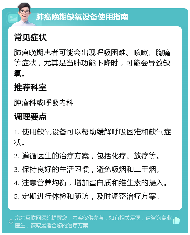 肺癌晚期缺氧设备使用指南 常见症状 肺癌晚期患者可能会出现呼吸困难、咳嗽、胸痛等症状，尤其是当肺功能下降时，可能会导致缺氧。 推荐科室 肿瘤科或呼吸内科 调理要点 1. 使用缺氧设备可以帮助缓解呼吸困难和缺氧症状。 2. 遵循医生的治疗方案，包括化疗、放疗等。 3. 保持良好的生活习惯，避免吸烟和二手烟。 4. 注意营养均衡，增加蛋白质和维生素的摄入。 5. 定期进行体检和随访，及时调整治疗方案。