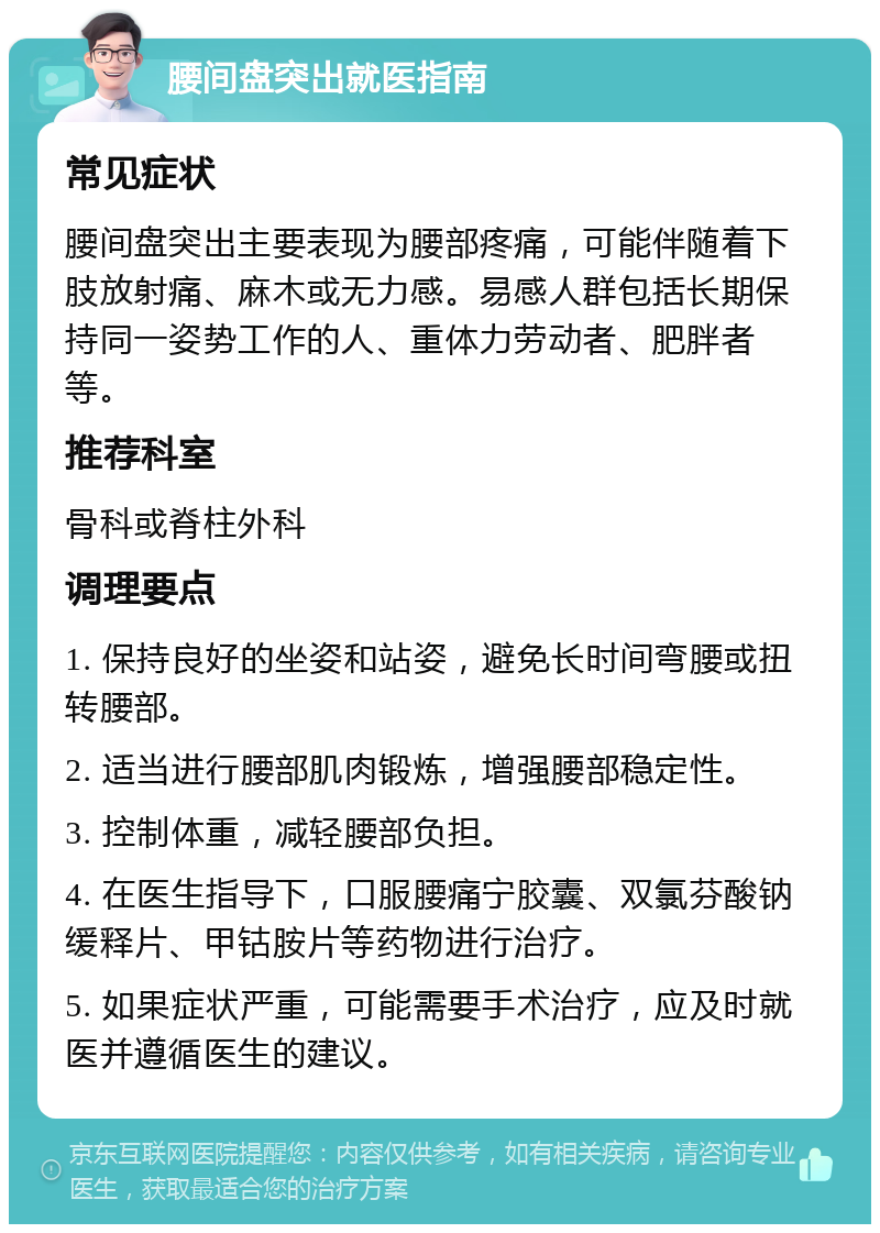 腰间盘突出就医指南 常见症状 腰间盘突出主要表现为腰部疼痛，可能伴随着下肢放射痛、麻木或无力感。易感人群包括长期保持同一姿势工作的人、重体力劳动者、肥胖者等。 推荐科室 骨科或脊柱外科 调理要点 1. 保持良好的坐姿和站姿，避免长时间弯腰或扭转腰部。 2. 适当进行腰部肌肉锻炼，增强腰部稳定性。 3. 控制体重，减轻腰部负担。 4. 在医生指导下，口服腰痛宁胶囊、双氯芬酸钠缓释片、甲钴胺片等药物进行治疗。 5. 如果症状严重，可能需要手术治疗，应及时就医并遵循医生的建议。