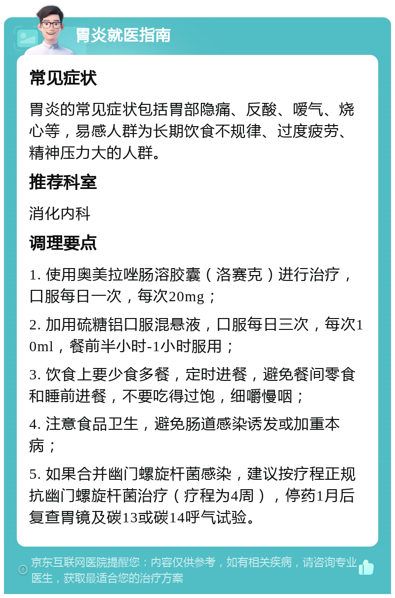 胃炎就医指南 常见症状 胃炎的常见症状包括胃部隐痛、反酸、嗳气、烧心等，易感人群为长期饮食不规律、过度疲劳、精神压力大的人群。 推荐科室 消化内科 调理要点 1. 使用奥美拉唑肠溶胶囊（洛赛克）进行治疗，口服每日一次，每次20mg； 2. 加用硫糖铝口服混悬液，口服每日三次，每次10ml，餐前半小时-1小时服用； 3. 饮食上要少食多餐，定时进餐，避免餐间零食和睡前进餐，不要吃得过饱，细嚼慢咽； 4. 注意食品卫生，避免肠道感染诱发或加重本病； 5. 如果合并幽门螺旋杆菌感染，建议按疗程正规抗幽门螺旋杆菌治疗（疗程为4周），停药1月后复查胃镜及碳13或碳14呼气试验。