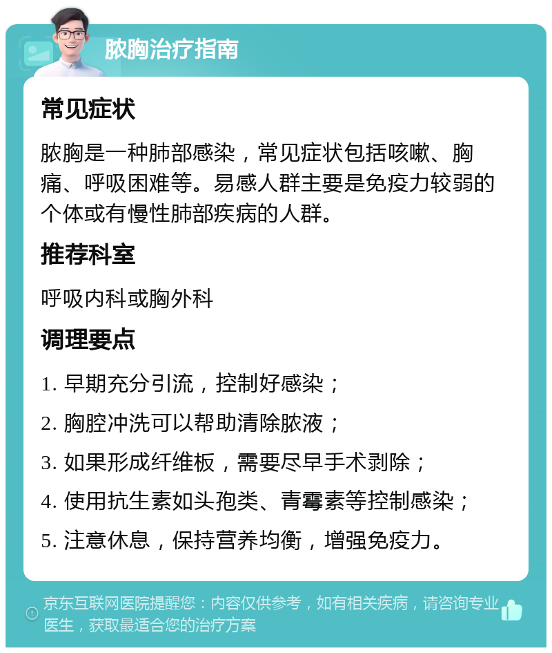 脓胸治疗指南 常见症状 脓胸是一种肺部感染，常见症状包括咳嗽、胸痛、呼吸困难等。易感人群主要是免疫力较弱的个体或有慢性肺部疾病的人群。 推荐科室 呼吸内科或胸外科 调理要点 1. 早期充分引流，控制好感染； 2. 胸腔冲洗可以帮助清除脓液； 3. 如果形成纤维板，需要尽早手术剥除； 4. 使用抗生素如头孢类、青霉素等控制感染； 5. 注意休息，保持营养均衡，增强免疫力。