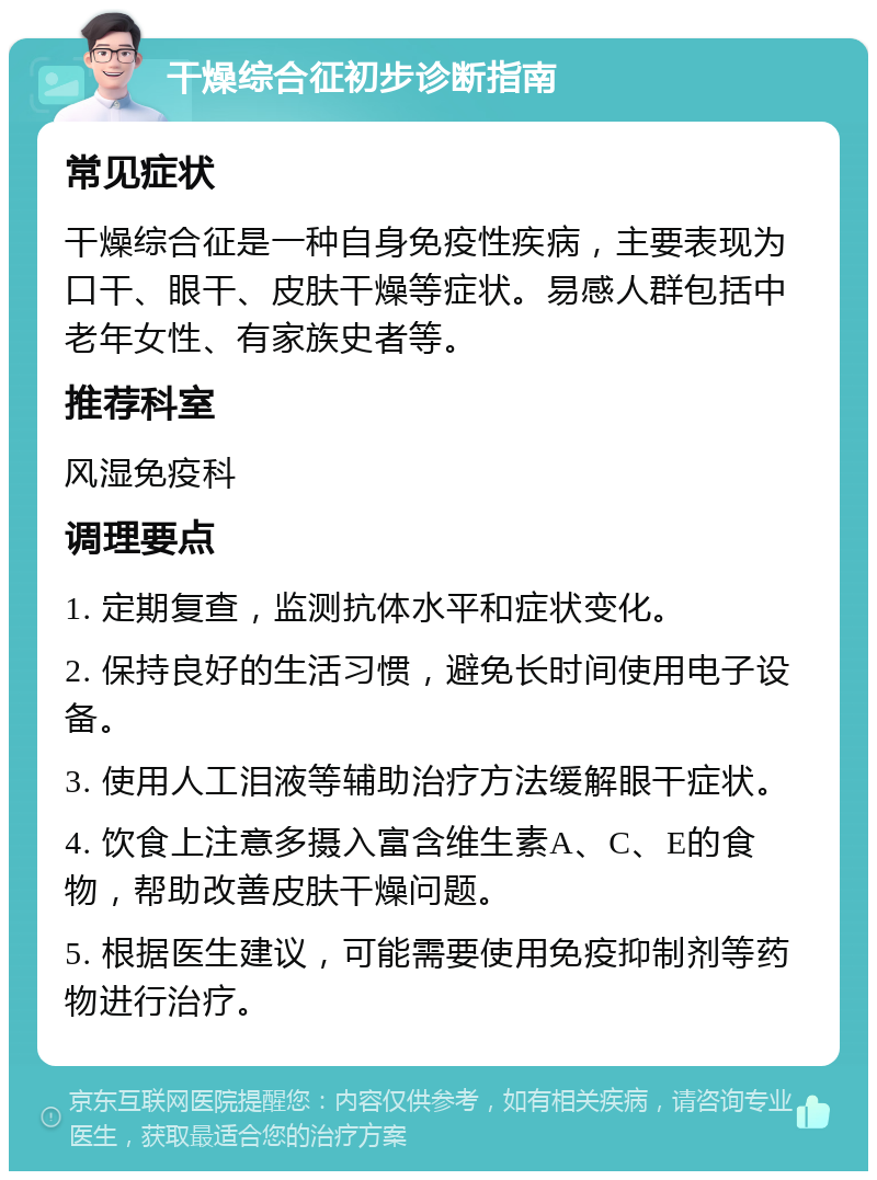 干燥综合征初步诊断指南 常见症状 干燥综合征是一种自身免疫性疾病，主要表现为口干、眼干、皮肤干燥等症状。易感人群包括中老年女性、有家族史者等。 推荐科室 风湿免疫科 调理要点 1. 定期复查，监测抗体水平和症状变化。 2. 保持良好的生活习惯，避免长时间使用电子设备。 3. 使用人工泪液等辅助治疗方法缓解眼干症状。 4. 饮食上注意多摄入富含维生素A、C、E的食物，帮助改善皮肤干燥问题。 5. 根据医生建议，可能需要使用免疫抑制剂等药物进行治疗。