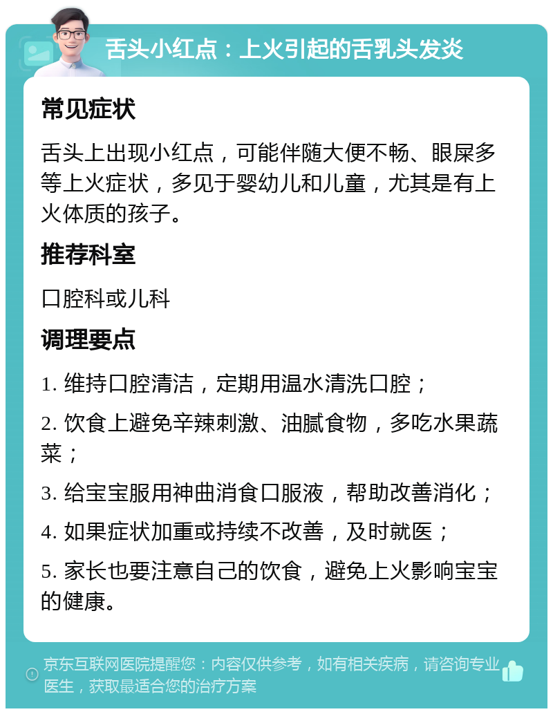 舌头小红点：上火引起的舌乳头发炎 常见症状 舌头上出现小红点，可能伴随大便不畅、眼屎多等上火症状，多见于婴幼儿和儿童，尤其是有上火体质的孩子。 推荐科室 口腔科或儿科 调理要点 1. 维持口腔清洁，定期用温水清洗口腔； 2. 饮食上避免辛辣刺激、油腻食物，多吃水果蔬菜； 3. 给宝宝服用神曲消食口服液，帮助改善消化； 4. 如果症状加重或持续不改善，及时就医； 5. 家长也要注意自己的饮食，避免上火影响宝宝的健康。