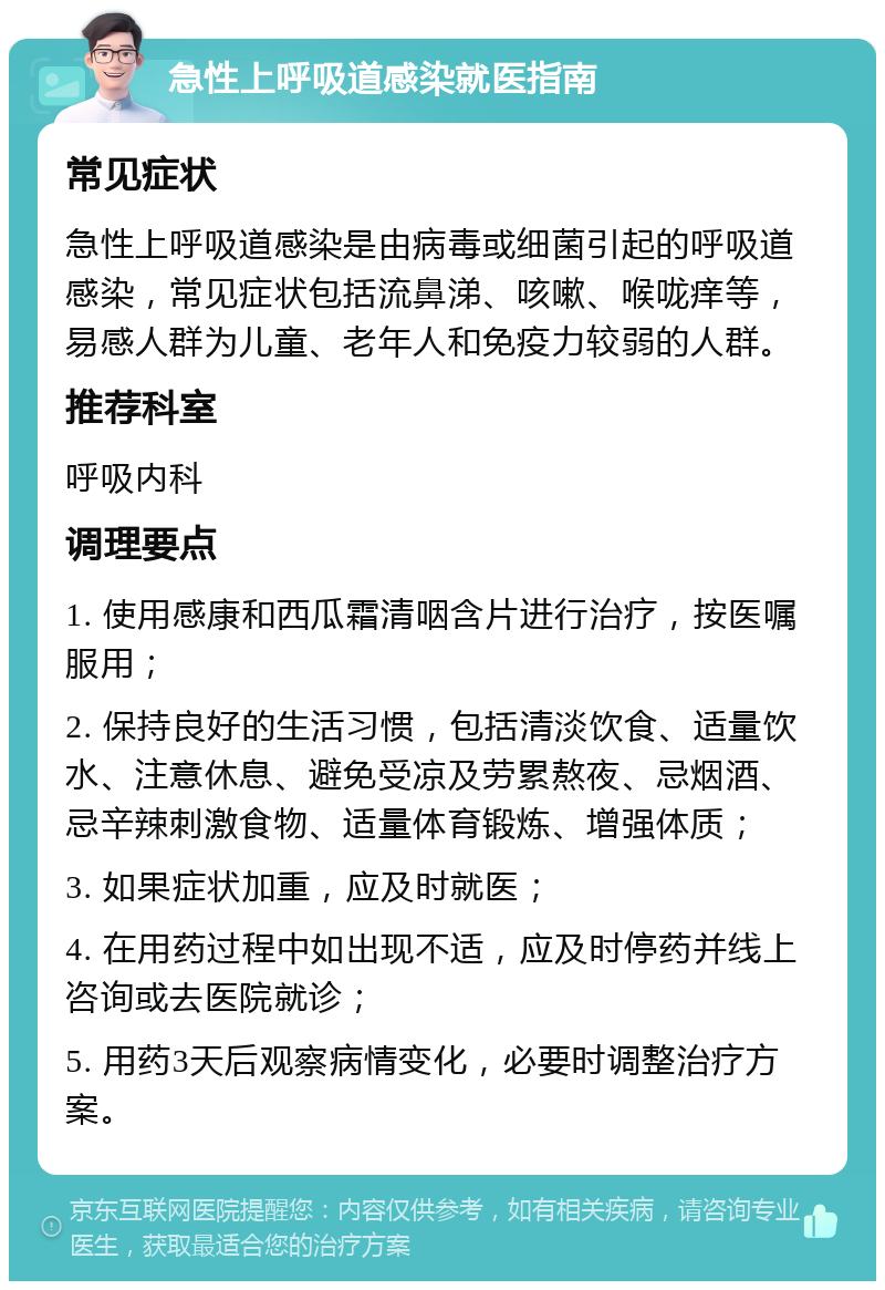 急性上呼吸道感染就医指南 常见症状 急性上呼吸道感染是由病毒或细菌引起的呼吸道感染，常见症状包括流鼻涕、咳嗽、喉咙痒等，易感人群为儿童、老年人和免疫力较弱的人群。 推荐科室 呼吸内科 调理要点 1. 使用感康和西瓜霜清咽含片进行治疗，按医嘱服用； 2. 保持良好的生活习惯，包括清淡饮食、适量饮水、注意休息、避免受凉及劳累熬夜、忌烟酒、忌辛辣刺激食物、适量体育锻炼、增强体质； 3. 如果症状加重，应及时就医； 4. 在用药过程中如出现不适，应及时停药并线上咨询或去医院就诊； 5. 用药3天后观察病情变化，必要时调整治疗方案。