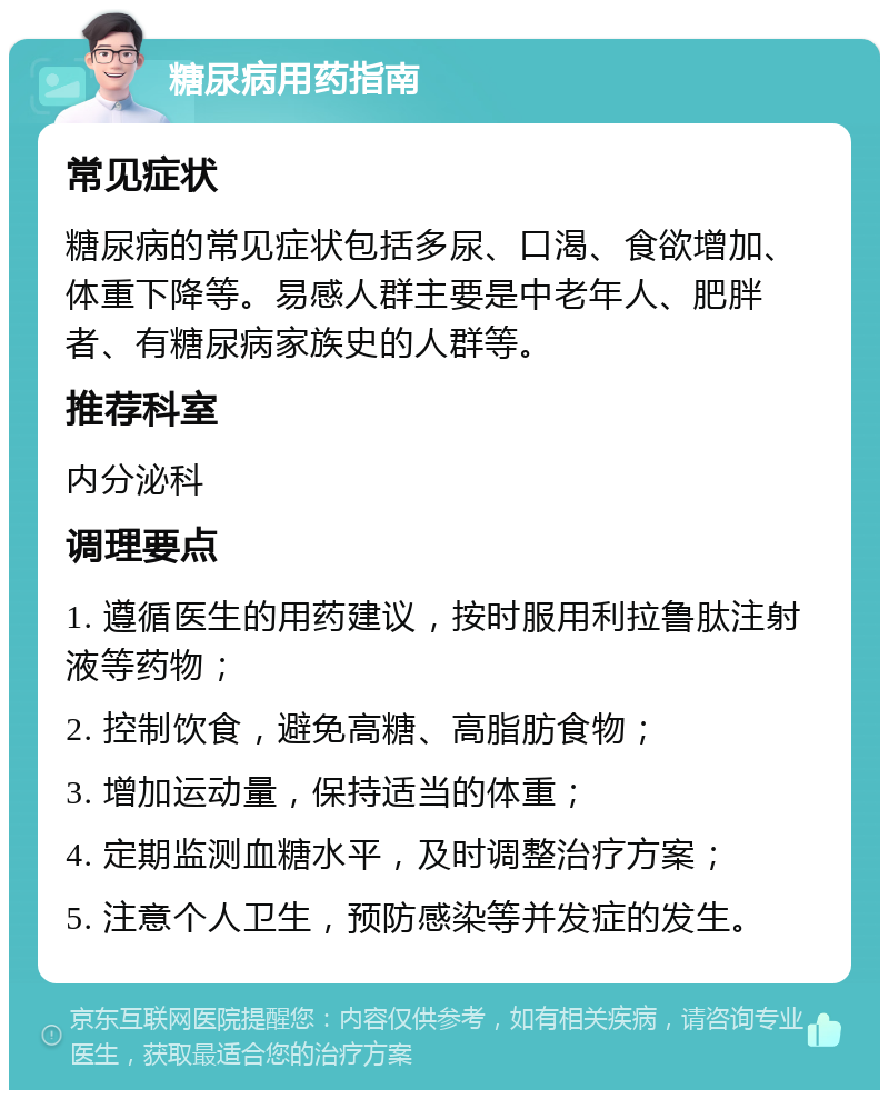 糖尿病用药指南 常见症状 糖尿病的常见症状包括多尿、口渴、食欲增加、体重下降等。易感人群主要是中老年人、肥胖者、有糖尿病家族史的人群等。 推荐科室 内分泌科 调理要点 1. 遵循医生的用药建议，按时服用利拉鲁肽注射液等药物； 2. 控制饮食，避免高糖、高脂肪食物； 3. 增加运动量，保持适当的体重； 4. 定期监测血糖水平，及时调整治疗方案； 5. 注意个人卫生，预防感染等并发症的发生。