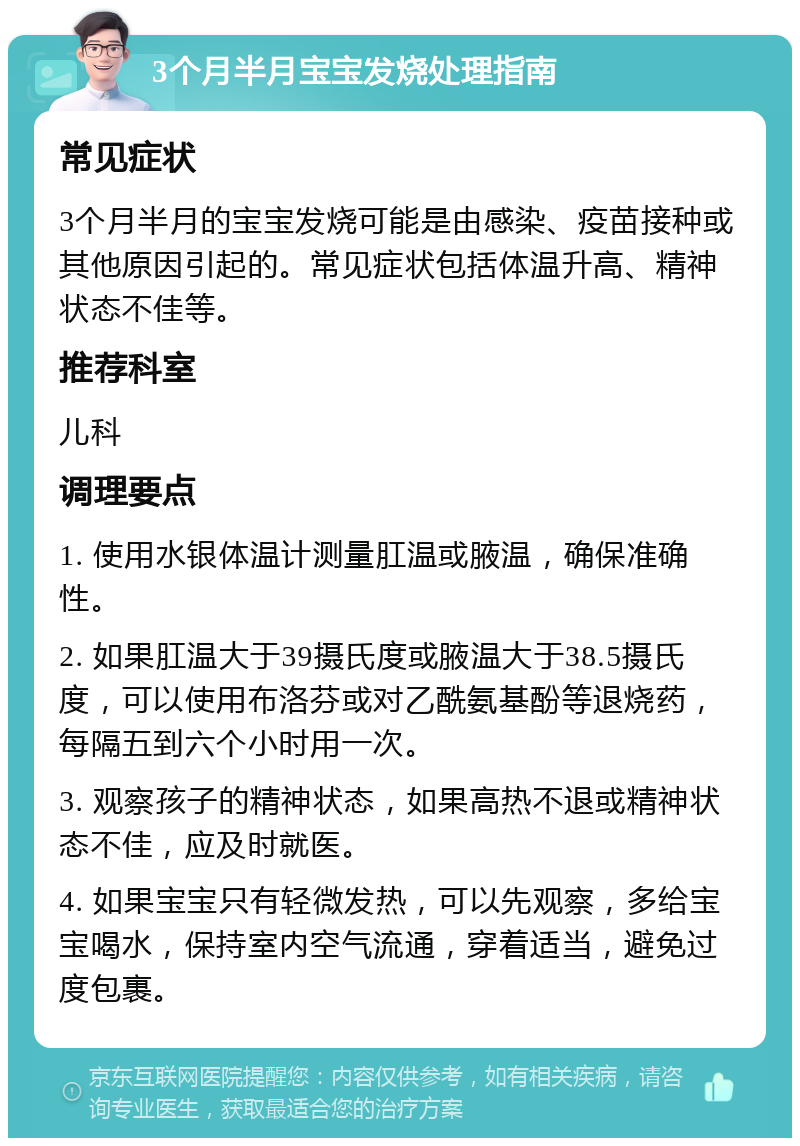 3个月半月宝宝发烧处理指南 常见症状 3个月半月的宝宝发烧可能是由感染、疫苗接种或其他原因引起的。常见症状包括体温升高、精神状态不佳等。 推荐科室 儿科 调理要点 1. 使用水银体温计测量肛温或腋温，确保准确性。 2. 如果肛温大于39摄氏度或腋温大于38.5摄氏度，可以使用布洛芬或对乙酰氨基酚等退烧药，每隔五到六个小时用一次。 3. 观察孩子的精神状态，如果高热不退或精神状态不佳，应及时就医。 4. 如果宝宝只有轻微发热，可以先观察，多给宝宝喝水，保持室内空气流通，穿着适当，避免过度包裹。