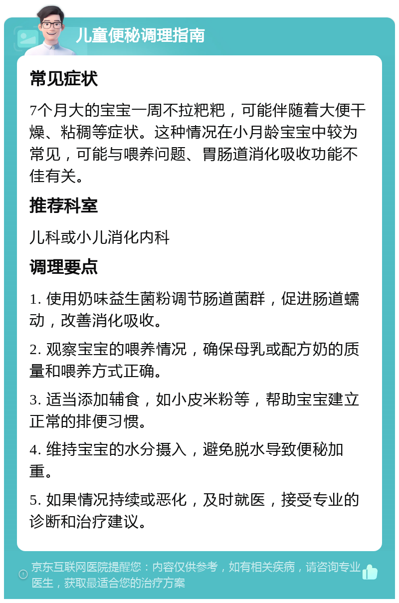 儿童便秘调理指南 常见症状 7个月大的宝宝一周不拉粑粑，可能伴随着大便干燥、粘稠等症状。这种情况在小月龄宝宝中较为常见，可能与喂养问题、胃肠道消化吸收功能不佳有关。 推荐科室 儿科或小儿消化内科 调理要点 1. 使用奶味益生菌粉调节肠道菌群，促进肠道蠕动，改善消化吸收。 2. 观察宝宝的喂养情况，确保母乳或配方奶的质量和喂养方式正确。 3. 适当添加辅食，如小皮米粉等，帮助宝宝建立正常的排便习惯。 4. 维持宝宝的水分摄入，避免脱水导致便秘加重。 5. 如果情况持续或恶化，及时就医，接受专业的诊断和治疗建议。