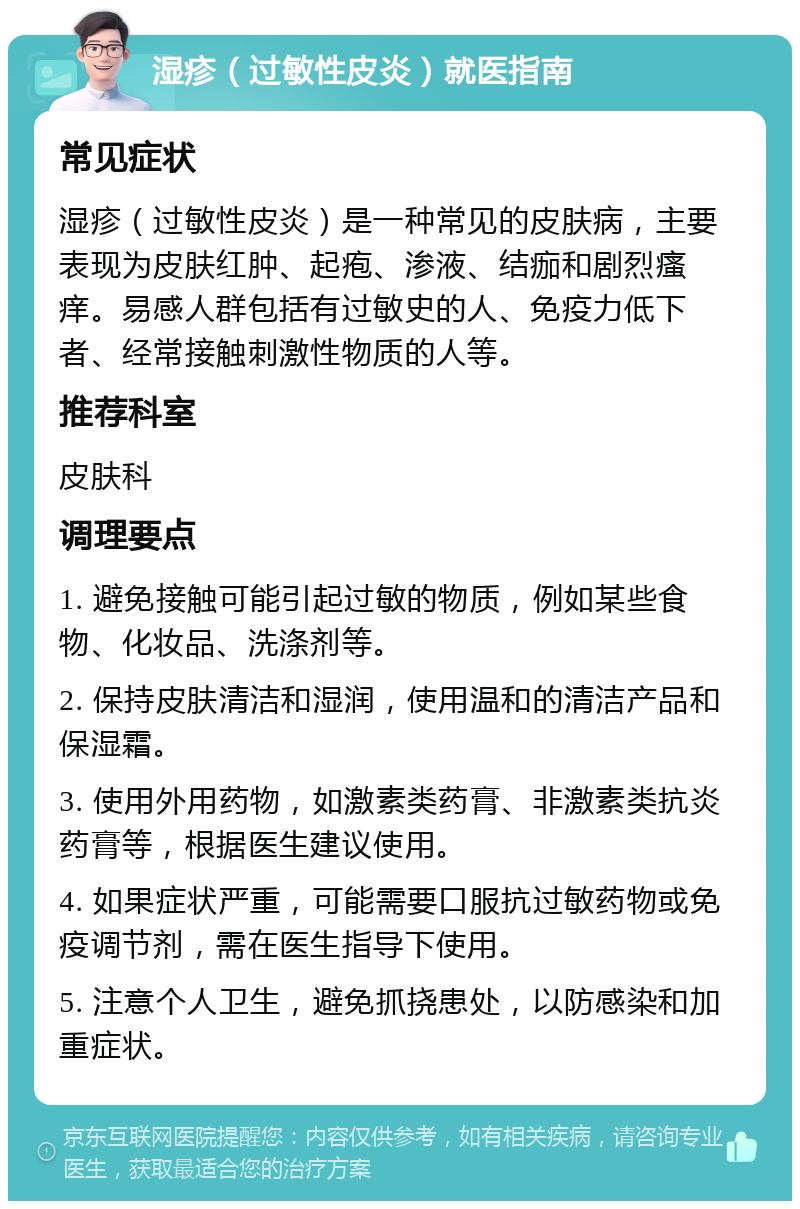 湿疹（过敏性皮炎）就医指南 常见症状 湿疹（过敏性皮炎）是一种常见的皮肤病，主要表现为皮肤红肿、起疱、渗液、结痂和剧烈瘙痒。易感人群包括有过敏史的人、免疫力低下者、经常接触刺激性物质的人等。 推荐科室 皮肤科 调理要点 1. 避免接触可能引起过敏的物质，例如某些食物、化妆品、洗涤剂等。 2. 保持皮肤清洁和湿润，使用温和的清洁产品和保湿霜。 3. 使用外用药物，如激素类药膏、非激素类抗炎药膏等，根据医生建议使用。 4. 如果症状严重，可能需要口服抗过敏药物或免疫调节剂，需在医生指导下使用。 5. 注意个人卫生，避免抓挠患处，以防感染和加重症状。