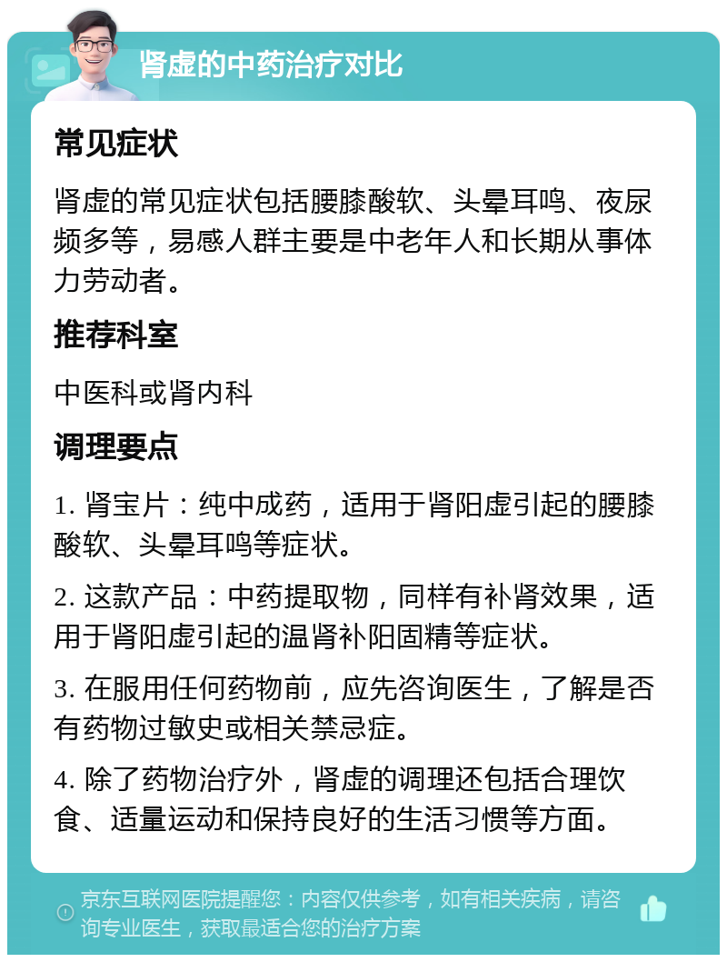 肾虚的中药治疗对比 常见症状 肾虚的常见症状包括腰膝酸软、头晕耳鸣、夜尿频多等，易感人群主要是中老年人和长期从事体力劳动者。 推荐科室 中医科或肾内科 调理要点 1. 肾宝片：纯中成药，适用于肾阳虚引起的腰膝酸软、头晕耳鸣等症状。 2. 这款产品：中药提取物，同样有补肾效果，适用于肾阳虚引起的温肾补阳固精等症状。 3. 在服用任何药物前，应先咨询医生，了解是否有药物过敏史或相关禁忌症。 4. 除了药物治疗外，肾虚的调理还包括合理饮食、适量运动和保持良好的生活习惯等方面。