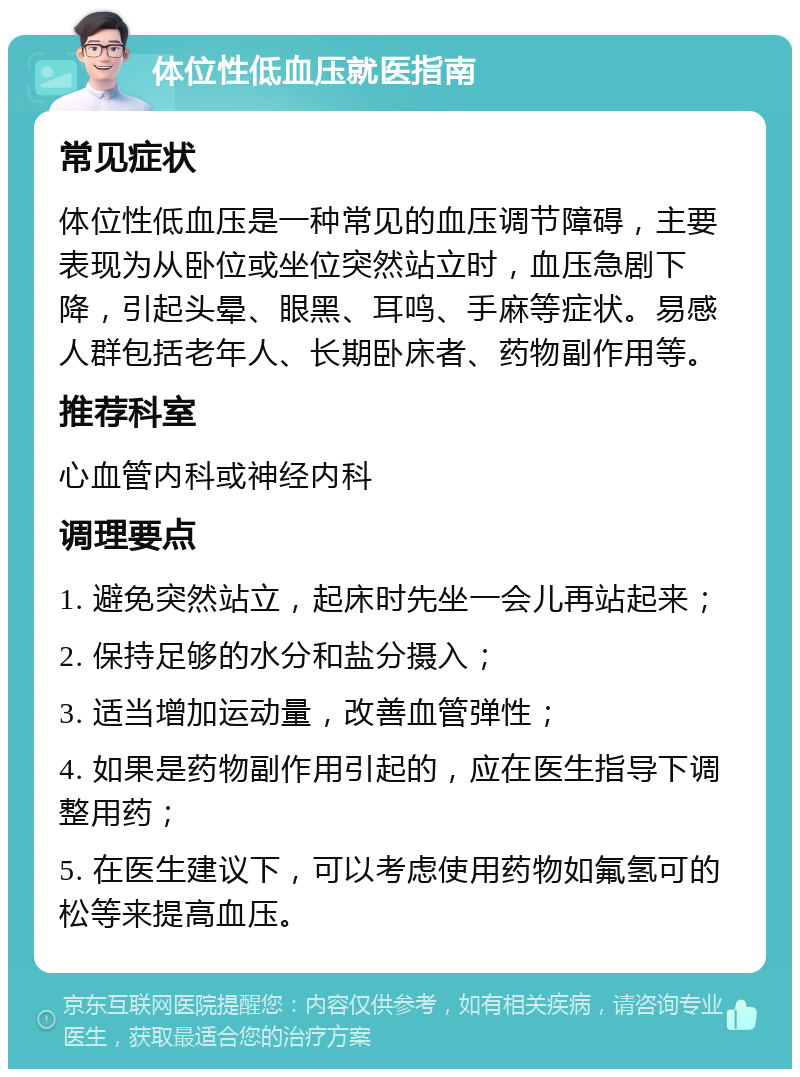 体位性低血压就医指南 常见症状 体位性低血压是一种常见的血压调节障碍，主要表现为从卧位或坐位突然站立时，血压急剧下降，引起头晕、眼黑、耳鸣、手麻等症状。易感人群包括老年人、长期卧床者、药物副作用等。 推荐科室 心血管内科或神经内科 调理要点 1. 避免突然站立，起床时先坐一会儿再站起来； 2. 保持足够的水分和盐分摄入； 3. 适当增加运动量，改善血管弹性； 4. 如果是药物副作用引起的，应在医生指导下调整用药； 5. 在医生建议下，可以考虑使用药物如氟氢可的松等来提高血压。