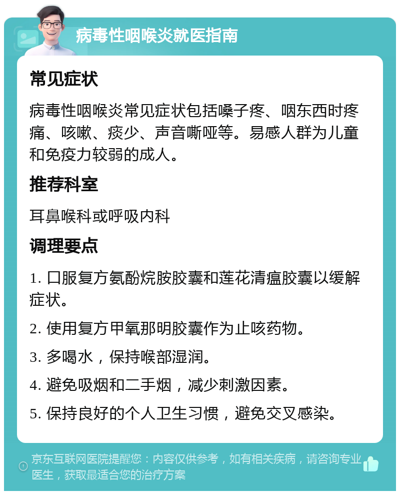 病毒性咽喉炎就医指南 常见症状 病毒性咽喉炎常见症状包括嗓子疼、咽东西时疼痛、咳嗽、痰少、声音嘶哑等。易感人群为儿童和免疫力较弱的成人。 推荐科室 耳鼻喉科或呼吸内科 调理要点 1. 口服复方氨酚烷胺胶囊和莲花清瘟胶囊以缓解症状。 2. 使用复方甲氧那明胶囊作为止咳药物。 3. 多喝水，保持喉部湿润。 4. 避免吸烟和二手烟，减少刺激因素。 5. 保持良好的个人卫生习惯，避免交叉感染。