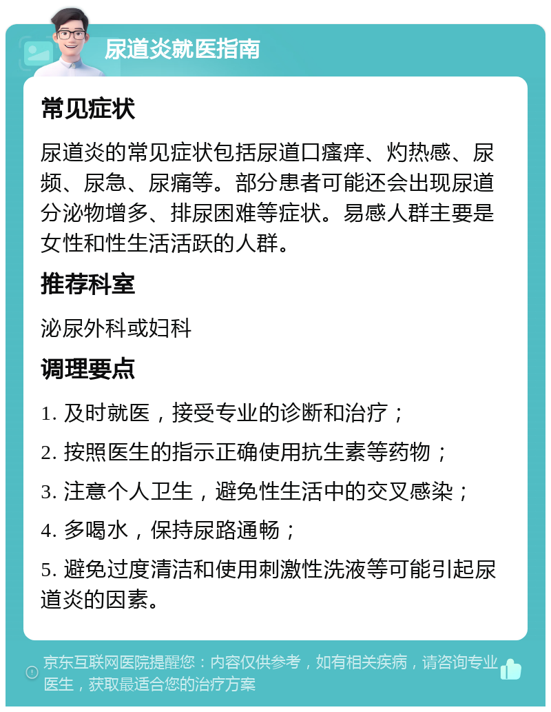 尿道炎就医指南 常见症状 尿道炎的常见症状包括尿道口瘙痒、灼热感、尿频、尿急、尿痛等。部分患者可能还会出现尿道分泌物增多、排尿困难等症状。易感人群主要是女性和性生活活跃的人群。 推荐科室 泌尿外科或妇科 调理要点 1. 及时就医，接受专业的诊断和治疗； 2. 按照医生的指示正确使用抗生素等药物； 3. 注意个人卫生，避免性生活中的交叉感染； 4. 多喝水，保持尿路通畅； 5. 避免过度清洁和使用刺激性洗液等可能引起尿道炎的因素。