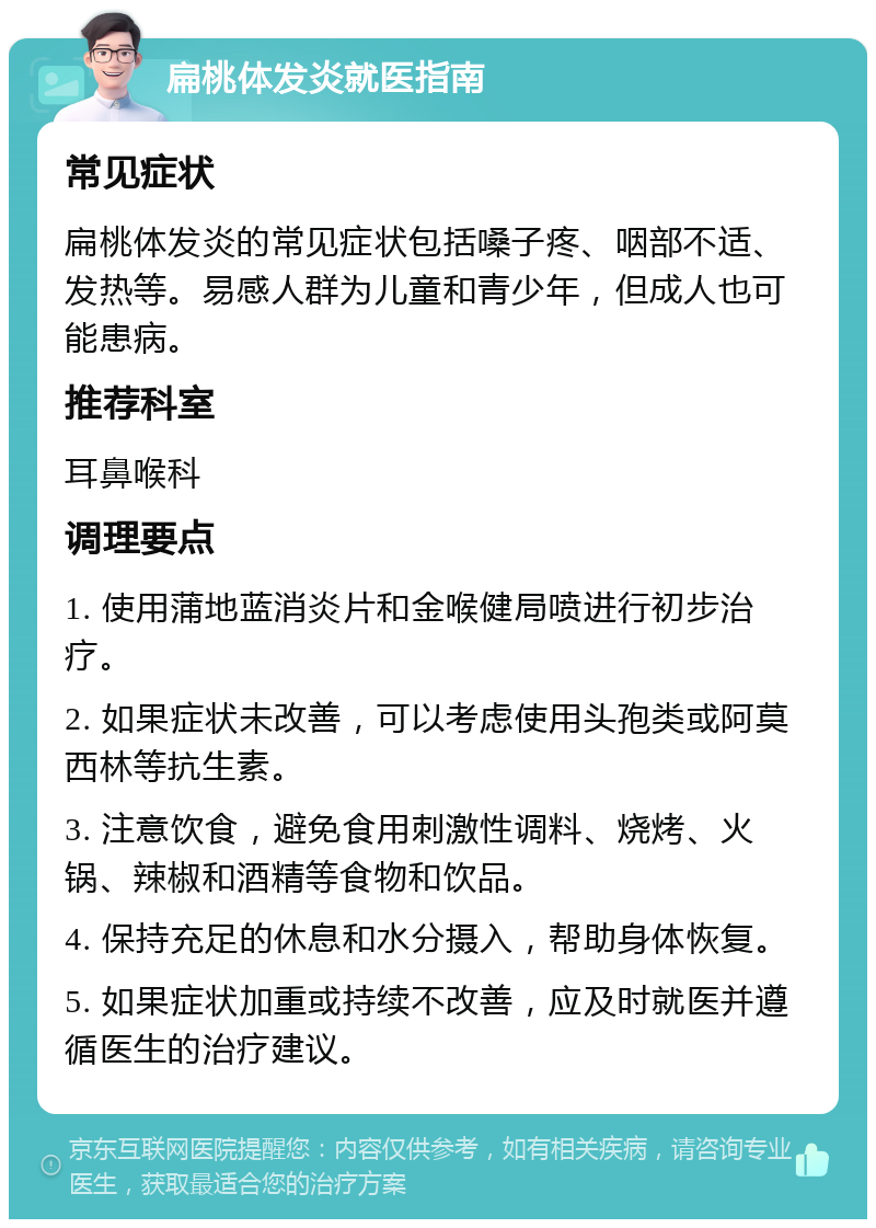 扁桃体发炎就医指南 常见症状 扁桃体发炎的常见症状包括嗓子疼、咽部不适、发热等。易感人群为儿童和青少年，但成人也可能患病。 推荐科室 耳鼻喉科 调理要点 1. 使用蒲地蓝消炎片和金喉健局喷进行初步治疗。 2. 如果症状未改善，可以考虑使用头孢类或阿莫西林等抗生素。 3. 注意饮食，避免食用刺激性调料、烧烤、火锅、辣椒和酒精等食物和饮品。 4. 保持充足的休息和水分摄入，帮助身体恢复。 5. 如果症状加重或持续不改善，应及时就医并遵循医生的治疗建议。