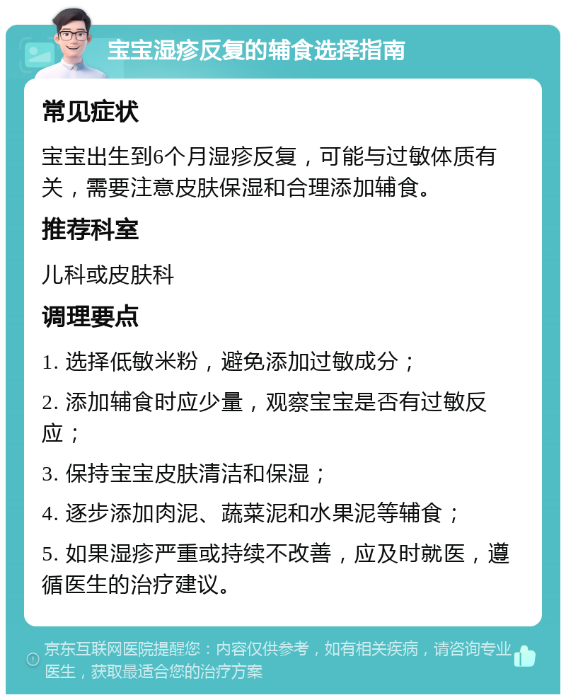 宝宝湿疹反复的辅食选择指南 常见症状 宝宝出生到6个月湿疹反复，可能与过敏体质有关，需要注意皮肤保湿和合理添加辅食。 推荐科室 儿科或皮肤科 调理要点 1. 选择低敏米粉，避免添加过敏成分； 2. 添加辅食时应少量，观察宝宝是否有过敏反应； 3. 保持宝宝皮肤清洁和保湿； 4. 逐步添加肉泥、蔬菜泥和水果泥等辅食； 5. 如果湿疹严重或持续不改善，应及时就医，遵循医生的治疗建议。