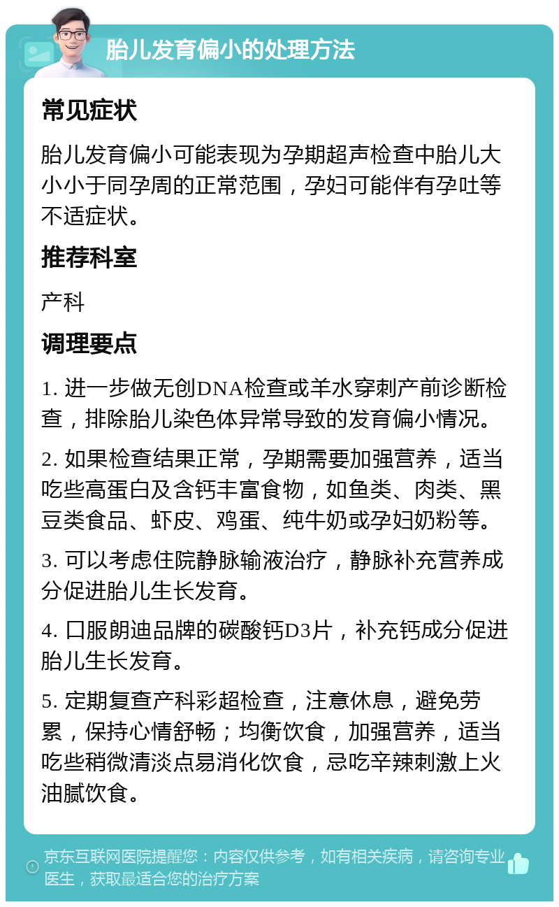 胎儿发育偏小的处理方法 常见症状 胎儿发育偏小可能表现为孕期超声检查中胎儿大小小于同孕周的正常范围，孕妇可能伴有孕吐等不适症状。 推荐科室 产科 调理要点 1. 进一步做无创DNA检查或羊水穿刺产前诊断检查，排除胎儿染色体异常导致的发育偏小情况。 2. 如果检查结果正常，孕期需要加强营养，适当吃些高蛋白及含钙丰富食物，如鱼类、肉类、黑豆类食品、虾皮、鸡蛋、纯牛奶或孕妇奶粉等。 3. 可以考虑住院静脉输液治疗，静脉补充营养成分促进胎儿生长发育。 4. 口服朗迪品牌的碳酸钙D3片，补充钙成分促进胎儿生长发育。 5. 定期复查产科彩超检查，注意休息，避免劳累，保持心情舒畅；均衡饮食，加强营养，适当吃些稍微清淡点易消化饮食，忌吃辛辣刺激上火油腻饮食。