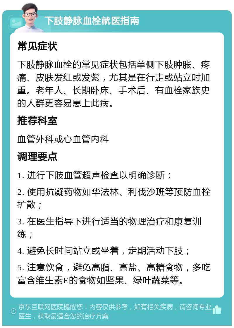 下肢静脉血栓就医指南 常见症状 下肢静脉血栓的常见症状包括单侧下肢肿胀、疼痛、皮肤发红或发紫，尤其是在行走或站立时加重。老年人、长期卧床、手术后、有血栓家族史的人群更容易患上此病。 推荐科室 血管外科或心血管内科 调理要点 1. 进行下肢血管超声检查以明确诊断； 2. 使用抗凝药物如华法林、利伐沙班等预防血栓扩散； 3. 在医生指导下进行适当的物理治疗和康复训练； 4. 避免长时间站立或坐着，定期活动下肢； 5. 注意饮食，避免高脂、高盐、高糖食物，多吃富含维生素E的食物如坚果、绿叶蔬菜等。