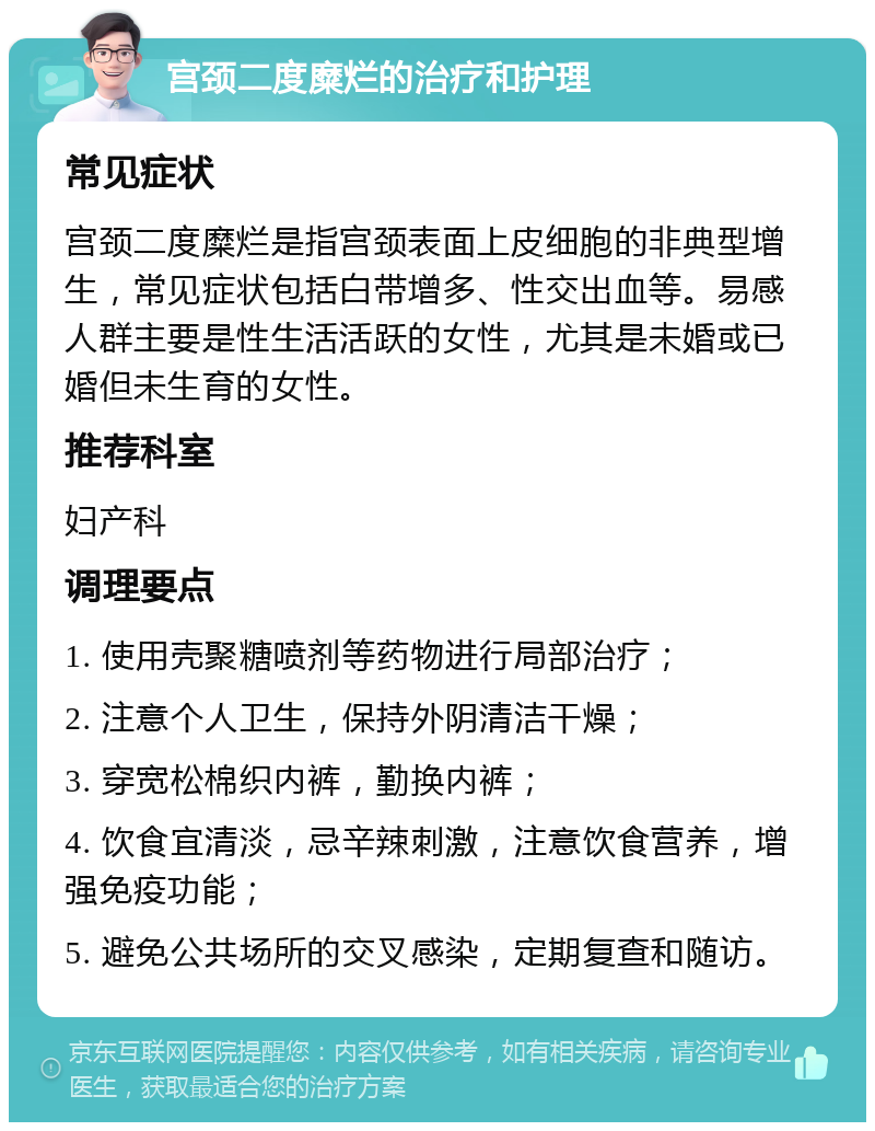 宫颈二度糜烂的治疗和护理 常见症状 宫颈二度糜烂是指宫颈表面上皮细胞的非典型增生，常见症状包括白带增多、性交出血等。易感人群主要是性生活活跃的女性，尤其是未婚或已婚但未生育的女性。 推荐科室 妇产科 调理要点 1. 使用壳聚糖喷剂等药物进行局部治疗； 2. 注意个人卫生，保持外阴清洁干燥； 3. 穿宽松棉织内裤，勤换内裤； 4. 饮食宜清淡，忌辛辣刺激，注意饮食营养，增强免疫功能； 5. 避免公共场所的交叉感染，定期复查和随访。