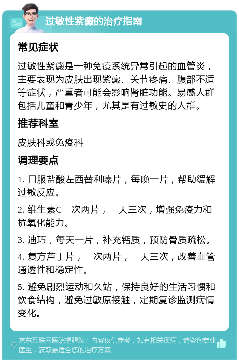 过敏性紫癜的治疗指南 常见症状 过敏性紫癜是一种免疫系统异常引起的血管炎，主要表现为皮肤出现紫癜、关节疼痛、腹部不适等症状，严重者可能会影响肾脏功能。易感人群包括儿童和青少年，尤其是有过敏史的人群。 推荐科室 皮肤科或免疫科 调理要点 1. 口服盐酸左西替利嗪片，每晚一片，帮助缓解过敏反应。 2. 维生素C一次两片，一天三次，增强免疫力和抗氧化能力。 3. 迪巧，每天一片，补充钙质，预防骨质疏松。 4. 复方芦丁片，一次两片，一天三次，改善血管通透性和稳定性。 5. 避免剧烈运动和久站，保持良好的生活习惯和饮食结构，避免过敏原接触，定期复诊监测病情变化。